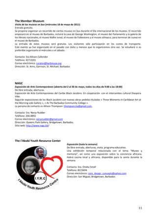 The Member Museum
Visita de los museos en bus (miércoles 18 de mayo de 2011)
Entrada gratuita.
Se propone organizar un recorrido de ciertos museos en bus durante el Día internacional de los museos. El recorrido
empezará en el museo de Barbados, incluirá la casa de George Washington, el museo del Parlamento y la galería de
los Héroes nacionales, el museo Nidhe Isreal, el museo de Folkestone y el museo olímpico, para terminar de nuevo en
el museo de Barbados.
La entrada de estos museos será gratuita. Los visitantes sólo participarán en los costes de transporte.
Este evento ya fue organizado en el pasado con éxito y merece que lo organicemos otra vez. Se estudiará si es
preferible organizarlo el miércoles o el sábado.

Contacto: Sra Allison Callender
Teléfono: 427-0201
Correo electrónico: curator@barbmuse.org
Dirección: St. Anns, Garrison, St. Michael, Barbados




NAGC
Exposición de Arte Contemporáneo (abierta del 2 al 30 de mayo, todos los días de 9:00 a las 18:00)
De libre entrada, aberturas.
Exposición de Arte Contemporáneo del Caribe Black Jacobins. En cooperación con el intercambio cultural Diaspora
Vibe.
Seguirán exposiciones de los Black Jacobins con nuevas obras pedidas tituladas « Three Moments in Caribbean Art at
the Morning side Gallery », « At The Barbados Community College ».
La persona de contacto es Allison Thompson: thompson.ha@gmail.com.

Contacto: Sra. Nerys Rudder
Teléfono: 266-8892
Correo electrónico: nerysrudder@gmail.com
Dirección: Queens Park Gallery, Bridgetown, Barbados.
Sitio web: http://www.nagc.bb/




The I'Akobi Youth Resource Center
                                                 Exposición (toda la semana)
                                                 De libre entrada, aberturas, visita, programa educativo.
                                                 Una exhibición temporal relacionada con el tema “Museo y
                                                 memoria”, así como una exposición sobre la conciencia africana.
                                                 Habrá cocina local y africana, disponible para la venta durante la
                                                 semana.

                                                 Contacto: Sra. Oneka Small
                                                 Teléfono: 8223694
                                                 Correo electrónico: core_design_concepts@yahoo.com
                                                 Dirección: San Miguel, Bridgetown, Barbados




                                                                                                                11
 