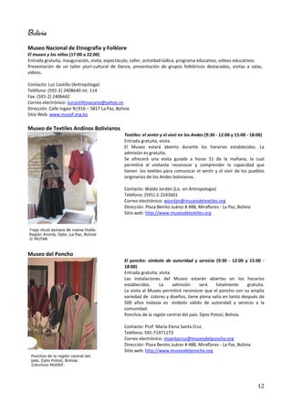 Bolivia
Museo Nacional de Etnografía y Folklore
El museo y los niños (17:00 a 22:00)
Entrada gratuita, inauguración, visita, espectáculo, taller, actividad lúdica, programa educativo, videos educativos.
Presentación de un taller pluri-cultural de Danza, presentación de grupos folklóricos destacados, visitas a salas,
videos.

Contacto: Luz Castillo (Antropóloga)
Teléfono: (591-2) 2408640 int. 114
Fax: (591-2) 2406642
Correo electrónico: luzcastillovacano@yahoo.es
Dirección: Calle Ingavi N|916 – 5817 La Paz, Bolivia
Sitio Web: www.musef.org.bo

Museo de Textiles Andinos Bolivianos
                                                 Textiles: el sentir y el vivir en los Andes (9:30 - 12:00 y 15:00 - 18:00)
                                                 Entrada gratuita, visita.
                                                 El Museo estará abierto durante los horarios establecidos. La
                                                 admisión es gratuita.
                                                 Se ofrecerá una visita guiada a horas 11 de la mañana, la cual
                                                 permitirá al visitante reconocer y comprender la capacidad que
                                                 tienen los textiles para comunicar el sentir y el vivir de los pueblos
                                                 originarios de los Andes bolivianos.

                                                 Contacto: Waldo Jordán (Lic. en Antropología)
                                                 Teléfono: (591)-2-2243601
                                                 Correo electrónico: wjordan@museodetextiles.org
                                                 Dirección: Plaza Benito Juárez # 488, Miraflores - La Paz, Bolivia
                                                 Sitio web: http://www.museodetextiles.org




Museo del Poncho
                                                 El poncho: símbolo de autoridad y servicio (9:30 - 12:00 y 15:00 -
                                                 18:00)
                                                 Entrada gratuita, visita.
                                                 Las instalaciones del Museo estarán abiertas en los horarios
                                                 establecidos.     La      admisión     será   totalmente     gratuita.
                                                 La visita al Museo permitirá reconocer que el poncho con su amplia
                                                 variedad de colores y diseños, tiene plena valía en tanto después de
                                                 500 años todavía es símbolo válido de autoridad y servicio a la
                                                 comunidad.
                                                 Ponchos de la región central del país. Dpto Potosí, Bolivia.

                                                 Contacto: Prof. María Elena Santa Cruz
                                                 Teléfono: 591-71971173
                                                 Correo electrónico: msantacruz@museodelponcho.org
                                                 Dirección: Plaza Benito Juárez # 488, Miraflores - La Paz, Bolivia
                                                 Sitio web: http://www.museodelponcho.org




                                                                                                                       12
 