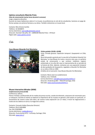 Uptime consultants Ribeirão Preto
Clase de conversación (varias horas durante la semana)
Juego, programa educativo
Durante las clases hablaremos sobre el ir al museo, las preferencias en arte de los estudiantes, haremos un juego de
formar parejas con pintores famosos y sus obras. También visitaremos un museo local.

Contacto: Miss Simone Camillo
Teléfono: 16 36368075
Correo electrónico: ped.rpt@uptimesite.com.br
Dirección: Avenida 9 de julho, 54 – 14090190 Ribeirão Preto – SP Brasil
Página web: www.uptime.com.br



Chile

Casa Museo Eduardo Frei Montalva
                                                 Visitas guiadas (10:00 a 18:00)
                                                 Visita. Entrada gratuita. Exposición temporal: Guayasamín en Chile,
                                                 1969.
                                                 Recorrido guiado y gratuito por la casa del ex Presidente Eduardo Frei
                                                 Montalva. La Casa Museo les invita a recorrer esta casa, en perfecto
                                                 estado de conservación y que contiene mobiliario original,
                                                 ambientada en los años 60 y que es representativa de un periodo de
                                                 la historia de Chile. Además, contamos con una exposición temporal
                                                 de doce grabados de Guayasamín, regalados a Eduardo Frei Montalva
                                                 en su visita a Chile en 1969.
                                                 (Créditos de la ilustración: Casa Museo Eduardo Frei Montalva)

                                                 Contacto: María-José Lira (subdirectora)
                                                 Teléfono: 56-2-7234105
                                                 Correo electrónico: mjlira@casamuseoeduardofrei.cl
                                                 Dirección: Hindenburg 683 – 7501279 Santiago, Chile
                                                 Sitio web: www.casamuseoeduardofrei.cl



Museo Interactivo Mirador (MIM)
Conferencia de prensa (9:30)
Conferencia, talleres.
Hemos invitado a profesionales de los medios de prensa escrita, canales de televisión, estaciones de transmisión para
un desayuno. Durante el evento se explicará la importancia de los museos en general y del nuestro en particular, el
lanzamiento de nuestro nuevo sitio web y de nuestra nueva exposición con un robot, e iniciar las negociaciones a
través de tres talleres en torno a la magia de la ciencia.

Contacto: Consuelo Valdes (Executive Director)
Teléfono: (56-2) 828 8000
Fax: (56-2) 828 8005
Correo electrónico: cvaldes@mim.cl
Dirección: Punta Arenas 6711 - La Granja, Santiago, Chile
Sitio web: www.mim.cl




                                                                                                                   14
 