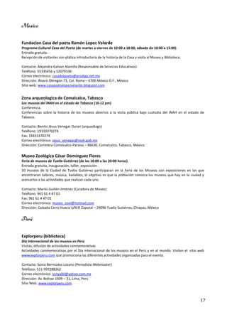 Mexico

Fundacíon Casa del poeta Ramón Lopez Velarde
Programa Cultural Casa del Poeta (de martes a viernes de 10:00 a 18:00, sábado de 10:00 a 15:00)
Entrada gratuita.
Recepción de visitantes con plática introductoria de la historia de la Casa y visita al Museo y Biblioteca.

Contacto: Alejandra Galvan Alamilla (Responsable de Servicios Educativos)
Teléfono: 55335456 y 52079336
Correo electrónico: casadelpoeta@prodigy.net.mx
Dirección: Álvaro Obregón 73, Col. Roma – 6700 México D.F., México
Sitio web: www.casapoetalopezvelarde.blogspot.com


Zona arqueologica de Comalcalco, Tabasco
Los museos del INAH en el estado de Tabasco (10-12 pm)
Conferencia.
Conferencias sobre la historia de los museos abiertos a la visita pública bajo custodia del INAH en el estado de
Tabasco.

Contacto: Benito Jésus Venegas Duran (arqueólogo)
Teléfono: 19333370274
Fax: 19333370274
Correo electrónico: jesus_venegas@inah.gob.mx
Dirección: Carretera Comalcalco-Paraiso – 86630, Comalcalco, Tabasco, México.

Museo Zoológico César Domínguez Flores
Feria de museos de Tuxtla Gutiérrez (de las 10:00 a las 20:00 horas)
Entrada gratuita, inauguración, taller, exposición.
10 museos de la Ciudad de Tuxtla Gutiérrez participaran en la Feria de los Museos con exposiciones en las que
encontraran talleres, música, bailables; el objetivo es que la población conozca los museos que hay en la ciudad y
acercarlos a las actividades que realizan cada uno.

Contacto: Marilú Guillén Jiménez (Curadora de Museo)
Teléfono: 961 61 4 47 01
Fax: 961 61 4 47 01
Correo electrónico: museo_zool@hotmail.com
Dirección: Calzada Cerro Hueco S/N El Zapotal – 29096 Tuxtla Gutiérrez, Chiapas, México


Perú

Explorperu (biblioteca)
Día internacional de los museos en Perú
Visitas, difusión de actividades conmemorativas
Actividades conmemorativas por el Día internacional de los museos en el Perú y en el mundo. Visiten el sitio web
www.explorperu.com que promociona las diferentes actividades organizadas para el evento.

Contacto: Sonia Bermúdez Lozano (Periodista-Webmaster)
Teléfono: 511-997288262
Correo electrónico: sonyalbl@yahoo.com.mx
Dirección: Av. Bolívar 1409 – 21, Lima, Perú
Sitio Web: www.explorperu.com



                                                                                                               17
 