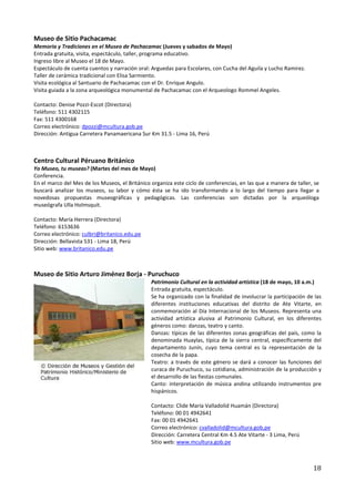 Museo de Sitio Pachacamac
Memoria y Tradiciones en el Museo de Pachacamac (Jueves y sabados de Mayo)
Entrada gratuita, visita, espectáculo, taller, programa educativo.
Ingreso libre al Museo el 18 de Mayo.
Espectáculo de cuenta cuentos y narración oral: Arguedas para Escolares, con Cucha del Aguila y Lucho Ramirez.
Taller de cerámica tradicional con Elisa Sarmiento.
Visita ecológica al Santuario de Pachacamac con el Dr. Enrique Angulo.
Visita guiada a la zona arqueológica monumental de Pachacamac con el Arqueologo Rommel Angeles.

Contacto: Denise Pozzi-Escot (Directora)
Teléfono: 511 4302115
Fax: 511 4300168
Correo electrónico: dpozzi@mcultura.gob.pe
Dirección: Antigua Carretera Panamaericana Sur Km 31.5 - Lima 16, Perú



Centro Cultural Péruano Británico
Yo Museo, tu museas? (Martes del mes de Mayo)
Conferencia.
En el marco del Mes de los Museos, el Británico organiza este ciclo de conferencias, en las que a manera de taller, se
buscará analizar los museos, su labor y cómo ésta se ha ido transformando a lo largo del tiempo para llegar a
novedosas propuestas museográficas y pedagógicas. Las conferencias son dictadas por la arqueóloga
museógrafa Ulla Holmsquit.

Contacto: María Herrera (Directora)
Teléfono: 6153636
Correo electrónico: culbri@britanico.edu.pe
Dirección: Bellavista 531 - Lima 18, Perú
Sitio web: www.britanico.edu.pe



Museo de Sitio Arturo Jiménez Borja - Puruchuco
                                                Patrimonio Cultural en la actividad artística (18 de mayo, 10 a.m.)
                                                Entrada gratuita, espectáculo.
                                                Se ha organizado con la finalidad de involucrar la participación de las
                                                diferentes instituciones educativas del distrito de Ate Vitarte, en
                                                conmemoración al Día Internacional de los Museos. Representa una
                                                actividad artística alusiva al Patrimonio Cultural, en los diferentes
                                                géneros como: danzas, teatro y canto.
                                                Danzas: típicas de las diferentes zonas geográficas del país, como la
                                                denominada Huaylas, típica de la sierra central, específicamente del
                                                departamento Junín, cuyo tema central es la representación de la
                                                cosecha de la papa.
                                                Teatro: a través de este género se dará a conocer las funciones del
                                                curaca de Puruchuco, su cotidiana, administración de la producción y
                                                el desarrollo de las fiestas comunales.
                                                Canto: interpretación de música andina utilizando instrumentos pre
                                                hispánicos.

                                                Contacto: Clide María Valladolid Huamán (Directora)
                                                Teléfono: 00 01 4942641
                                                Fax: 00 01 4942641
                                                Correo electrónico: cvalladolid@mcultura.gob,pe
                                                Dirección: Carretera Central Km 4.5 Ate Vitarte - 3 Lima, Perú
                                                Sitio web: www.mcultura.gob.pe



                                                                                                                   18
 