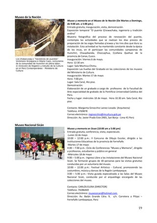 Museo de la Nación
                       Museo y memoria en el Museo de la Nación (De Martes a Domingo,
                       de 9:00 am. a 5:00 pm.)
                       Entrada gratuita, inauguración, visita, demostración.
                       Exposición temporal "El puente Q'eswachaka, ingeniería y tradición
                       andina"
                       Muestra fotográfica del proceso de renovación del puente,
                       contempla las actividades que se realizan los días previos de
                       preparación de las sogas llamadas q'eswas y los tres días que dura su
                       instalación. Esta actividad se ha mantenido constante desde la época
                       de los incas, en él participan las comunidades campesinas de
                       Huinchiri, Chaupibanda, Choccayhua, Ccollana Quehue de la
                       provincia de Canas, Cusco.
                       Inauguración: Viernes 6 de mayo.
                       Hora: 12:30 am.
                       Lugar: Sala Mochica-Chimu.
                       Exposición Las huellas del Grabado en las colecciones de los museos
                       del Ministerio de Cultura.
                       Inauguración: Martes 17 de mayo.
                       Hora: 7:00 pm.
                       Lugar: Sala Caral, 4to piso.
                       Demostración:
                       Elaboración de un grabado a cargo de profesores de la Facultad de
                       Arte especialidad de grabado de la Pontificia Universidad Católica del
                       Perú.
                       Fecha y lugar: miércoles 18 de mayo. Hora 10.30 am. Sala Caral, 4to
                       piso.

                       Contacto: Margarita Ginocchio Lainez-Lozada (Arquitecta)
                       Teléfono: 4769878
                       Correo electrónico: mginocchio@mcultura.gob.pe
                       Dirección: Av. Javier Prado Este 2465, San Borja - Lima 41 Perú

Museo Nacional Sicán
                       Museo y memoria en Sican (10:00 am a 5:00 pm)
                       Entrada gratuita, conferencia, visita, espectáculo.
                       -Lunes 16 de mayo
                       10:00 – 12:00 p.m.: II Concurso de Dibujo Escolar, dirigido a las
                       Instituciones Educativas de la provincia de Ferreñafe.
                       -Martes 17 de mayo
                       4:00 – 7:00 p.m.: Ciclo de Conferencias “Museo y Memoria”, dirigido
                       a profesores, estudiantes y público en general
                       -Miércoles 18 de mayo
                       9:00 – 5:00 p.m.: Ingreso Libre a las instalaciones del Museo Nacional
                       Sicán. Se formarán grupos de 30 personas para las visitas gratuitas
                       conducidas por un voluntario del museo.
                       10:00 – 12:00 p.m.: Festival Artístico - Cultural, promoviendo las
                       costumbres, música y danzas de la Región Lambayeque.
                       3:00 – 5:00 p.m.: Visita guiada especializada a las Salas del Museo
                       Nacional Sicán, conducida por el arqueólogo encargado de las
                       colecciones del museo.

                       Contacto: CARLOS ELERA (DIRECTOR)
                       Teléfono: 74286469
                       Correo electrónico: museosican@hotmail.com
                       Dirección: Av. Batán Grande Cdra. 9, s/n. Carretera a Pítipo –
                       Ferreñafe Lambayeque, Perú


                                                                                         19
 
