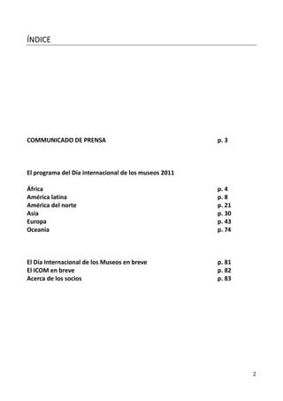 ÍNDICE




COMMUNICADO DE PRENSA                                  p. 3



El programa del Día internacional de los museos 2011

África                                                 p. 4
América latina                                         p. 8
América del norte                                      p. 21
Asia                                                   p. 30
Europa                                                 p. 43
Oceanía                                                p. 74



El Día Internacional de los Museos en breve            p. 81
El ICOM en breve                                       p. 82
Acerca de los socios                                   p. 83




                                                               2
 