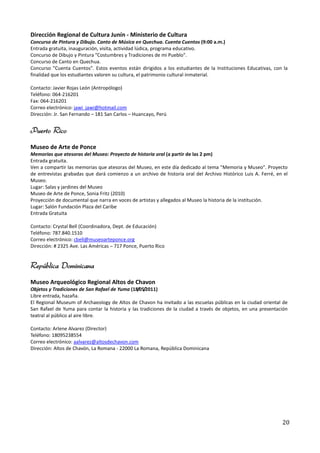Dirección Regional de Cultura Junín - Ministerio de Cultura
Concurso de Pintura y Dibujo. Canto de Música en Quechua. Cuenta Cuentos (9:00 a.m.)
Entrada gratuita, inauguración, visita, actividad lúdica, programa educativo.
Concurso de Dibujo y Pintura "Costumbres y Tradiciones de mi Pueblo".
Concurso de Canto en Quechua.
Concurso "Cuenta Cuentos". Estos eventos están dirigidos a los estudiantes de la Instituciones Educativas, con la
finalidad que los estudiantes valoren su cultura, el patrimonio cultural inmaterial.

Contacto: Javier Rojas León (Antropólogo)
Teléfono: 064-216201
Fax: 064-216201
Correo electrónico: jawi_jawi@hotmail.com
Dirección: Jr. San Fernando – 181 San Carlos – Huancayo, Perú


Puerto Rico
Museo de Arte de Ponce
Memorias que atesoras del Museo: Proyecto de historia oral (a partir de las 2 pm)
Entrada gratuita.
Ven a compartir las memorias que atesoras del Museo, en este día dedicado al tema "Memoria y Museo". Proyecto
de entrevistas grabadas que dará comienzo a un archivo de historia oral del Archivo Histórico Luis A. Ferré, en el
Museo.
Lugar: Salas y jardines del Museo
Museo de Arte de Ponce, Sonia Fritz (2010)
Proyección de documental que narra en voces de artistas y allegados al Museo la historia de la institución.
Lugar: Salón Fundación Plaza del Caribe
Entrada Gratuita

Contacto: Crystal Bell (Coordinadora, Dept. de Educación)
Teléfono: 787.840.1510
Correo electrónico: cbell@museoarteponce.org
Dirección: # 2325 Ave. Las Américas – 717 Ponce, Puerto Rico


República Dominicana
Museo Arqueológico Regional Altos de Chavon
Objetos y Tradiciones de San Rafael de Yuma (18/05/2011)
Libre entrada, hazaña.
El Regional Museum of Archaeology de Altos de Chavon ha invitado a las escuelas públicas en la ciudad oriental de
San Rafael de Yuma para contar la historia y las tradiciones de la ciudad a través de objetos, en una presentación
teatral al público al aire libre.

Contacto: Arlene Alvarez (Director)
Teléfono: 18095238554
Correo electrónico: aalvarez@altosdechavon.com
Dirección: Altos de Chavón, La Romana - 22000 La Romana, República Dominicana




                                                                                                               20
 