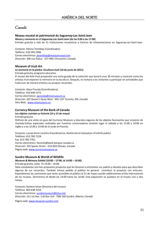 AMÉRICA
                                           AMÉRICA DEL NORTE

Canadá
Réseau muséal et patrimonial du Saguenay-Lac-Saint-Jean
Museo y memoria en el Saguenay-Lac-Saint-Jean (de las 9:00 a las 17:00)
Entrada gratuita a más de 15 instituciones museísticas y Centros de interpretaciones en Saguenay-Lac-Saint-Jean.

Contacto: Patrice Tremblay (Coordinador)
Teléfono: 418-549-2948
Correo electrónico: ptremblay@reseaumuseal.com
Dirección: 300 rue Dubuc - G7J 4M1 Chicoutimi, Canadá

Museum of Inuit Art
La memoria en la piedra: Escultura Inuit (10 de junio de 2011)
Entrada gratuita, programa educativo
El museo del Arte Inuit propondrá una visita guiada de la colección que durará unos 30 minutos y mostrará como los
artistas Inuit exponen la memoria en la escultura. Después, se invitará a los visitantes a participar en actividades que
traduzcan de manera artística sus propios recuerdos.

Contacto: Alysa Procida (Coordinadora)
Teléfono: 416-640-1571
Correo electrónico: aprocida@miamuseum.ca
Dirección: 207 Queen's Quay West - M5J 1A7 Toronto, ON, Canadá
Sitio Web: www.miamuseum.ca

Currency Museum of the Bank of Canada
Los objetos cuentan su historia (14 y 15 de mayo)
Entrada gratuita.
Disfrute de una visita sin guía del Currency Museum y descubra algunos de los objetos fascinantes que sirvieron de
moneda.Visitas especiales realizadas por nuestros conservadores tendrán lugar el sábado a las 11:00 y 14:00 en
inglés y a las 12:00 y 13:00 de la tarde en francés.

Contacto: Louise-Anne Laroche (Coordinatrice, Recherche et évaluation d’intérêt public)
Teléfono: 613-782-7224
Fax: 613-782-7761
Correo electrónico: llaroche@bank-banque-canada.ca
Dirección: 245 Sparks Street - K1A 0G9 Ottawa, Canadá
Página web: www.currencymuseum.ca

Sundre Museum & World of Wildlife
Museum & Memory Exhibit (10:00 – 17:00, té 14:00 – 16:00)
Entrada gratuita, visita. Té 14:00 – 16:00.
Siete estudiantes nos han propuesto proyectos que les llevaran a entrevistar sus padres y abuelos para que describan
algunos de sus recuerdos. También hemos pedido al público en general contribuir al proyecto con artículos.
Expondremos las sumisiones que serán accesibles al público el 21 de mayo cuando celebraremos el Día Internacional
de los museos. Serviremos té desde las 14:00 hasta las 16:00. Esta exposición se quedara en el museo uno o dos
meses.

Contacto: Darlene Smee (Directora del museo)
Teléfono: 403-638-3233
Correo electrónico: sundremuseum@telus.net
Dirección: 211 1st Ave. S.W Box 314 - T0M 1X0 Sundre, Alberta, Canadá
Página web: www.museum.sundre.com


                                                                                                                     21
 