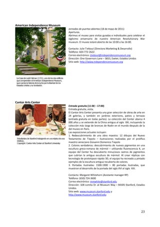 American Independence Museum
                               Jornadas de puertas abiertas (18 de mayo de 2011)
                               Aperturas.
                               Abrimos el museo para visitas guiadas e individuales para celebrar el
                               vigésimo aniversario de nuestro American Revolutionary War
                               museum. El museo estará abierto de las 10:00 a las 16:00.

                               Contacto: Julie Tiebout (Directora Marketing & Desarrollo)
                               Teléfono: 603-772-2622
                               Correo electrónico: jtiebout@independencemuseum.org
                               Dirección: One Governors Lane – 3833, Exeter, Estados Unidos
                               Sitio web: http://www.independencemuseum.org




Cantor Arts Center
                               Entrada gratuita (11:00 – 17:00)
                               Entrada gratuita, visita.
                               El Cantor Arts Center presenta una gran selección de obras de arte en
                               24 galerías, y también en jardines exteriores, patios y terrazas
                               (entrada gratuita en todas partes). La colección del Center abarca 4
                               000 años y se extiende de la China antigua al siglo XXI, incluyendo la
                               colección más larga de bronces de Rodin en el mundo después de la
                               del museo en París.
                               Las exposiciones actuales incluyen:
                               1. Redescubrimiento de una obra maestra: 12 dibujos del Nuevo
                               Testamento de Tiepolo – ilustraciones realizadas por el prolífico
                               maestro veneciano Giovanni Domenico Tiepolo
                               2. Colores verdaderos: descubrimiento de nuevos pigmentos en una
                               escultura greco-romana de mármol – utilizando fluorescencia X, un
                               equipo del Center ha descubierto minuciosos rastros de pigmentos
                               que cubrían la antigua escultura de mármol. Al crear réplicas con
                               tecnología de prototipazo rápido 3D, el equipo ha recreado y pintado
                               ejemplos de la escultura antigua recubierta de colores.
                               3. Portadas ilustradas: 1500-1900 – 80 portadas ilustradas, que
                               muestran el desarrollo de la portada del siglo XVI al siglo XIX.

                               Contacto: Margaret Whitehorn (Asistante manager RP)
                               Teléfono: (650) 724-3600
                               Correo electrónico: mmwhite@stanford.edu
                               Dirección: 328 Lomita Dr. at Museum Way – 94305 Stanford, Estados
                               Unidos.
                               Sitio web: www.museum.stanford.edu y
                               http://www.museum.stanford.edu




                                                                                                 23
 