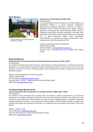 Sloan Museum
                                                 Exposiciones en el Sloan Museum (10:00-17:00)
                                                 Entrada gratuita.
                                                 Los temas principales del Sloan Museum son la historia regional, los
                                                 automóviles históricos y la ciencia interactiva. Instalaciones
                                                 espectaculares, programas televisivos y centenas de objetos y
                                                 fotografías evocan la historia tumultuosa de la región durante el
                                                 siglo XX en la exposición Flint and the American Dream. Una gran
                                                 variedad de exposiciones itinerantes educativas y divertidas serán
                                                 presentadas en la Galería de exposiciones temporarias a lo largo del
                                                 año. La Buick Automotive Gallery ofrece exposiciones
                                                 automovilísticas con vehículos del parque automovilístico Sloan,
                                                 compuesto de más de 80 automóviles de Flint.

                                                 Contacto: Cathy Gentry (Directora marketing)
                                                 Teléfono: 810.237.3450
                                                 Correo electrónico: marketing@sloanlongway.org
                                                 Dirección: 1221 E. Kearsley Street Flint, MI 48503 Flint, Estados
                                                 Unidos.



Speed Art Museum
Acceso gratuito a la colección permanente del Museo (Domingo 15 de mayo de 12:00 a 17:00)
Entrada gratuita.
Para celebrar el Día Internacional de los Museos, sea bienvenido y acceda gratuitamente a la colección permanente
del Museo y a la Galería familiar interactiva de Sparks, recompensado varias veces por su arte, el día 15 de mayo
desde las 12 hasta las 5 de la tarde. Tendrá que pagar un precio separado para acceder a la exposición Impresionista
de Monet a Sargent.

Contacto: Kirsten Popp (Director de la Comunicación)
Teléfono: 502.634.2700
Correo electrónico: kpopp@speedmuseum.org
Dirección: 2035 S. Third St. – 40208 Louisville, Kentucky, Estados Unidos.
Página web: www.speedmuseum.org



The Nelson-Atkins Museum of Art
Acceso gratuito todo el día a la exposición “Los nenúfares de Monet” (18/05, 10:00 – 16:00)
Entrada gratuita.
Para celebrar el Día Internacional de los museos 2011, os invitamos a disfrutar gratuitamente de la exposición
excepcional “Los nenúfares de Monet”, durante todo el día. ¡De nuevo reunidos! Es la primera vez desde hace mas de
30 años que este extraordinario tríptico vuelve a ser unido, tal como lo deseaba Monet. La exposición comprende
también fotografías de archivos y una rara película de Monet pintando. Podréis también descubrir una exploración
científica y los estudios de conservación de las obras, y una aplicación sobre una pantalla táctil llamada “Pintes como
Monet”.

Teléfono: 1-816-751-1278
Correo electrónico: info@nelson-atkins.org
Dirección: 4525 Oak Street – 64111 Kansas City, Estados Unidos.
Página web: www.nelson-atkins.org




                                                                                                                    25
 