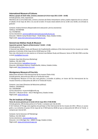 International Museum of Cultures
Música y grupos de baile india, coreana y laosiana (el 14 de mayo 2011 12:00 – 16:00)
Entrada gratuita, visita, espectáculo.
Miembros de la comunidad india, coreana y laosiana de Dallas interpretaran cantos y bailes originarios de sus culturas
el sábado 14 de mayo de 2011 a la una de la tarde. El museo estará abierto de las 12:00 a las 16:00 y ¡la entrada es
gratuita!

Contacto: Andrea Simmons (Responsable de la educación y de los voluntarios)
Teléfono: 9727087406
Fax: 9727087341
Correo electrónico: asimmons@internationalmuseumofcultures.org
Dirección: 7500 W. Camp Wisdom Road – 75236 Dallas, Texas, Estados Unidos.
Página web: www.internationalmuseumofcultures.org


General Lew Wallace Study & Museum
Exposición gratuita “Agents of Deterioration” (10:00 – 17:00)
Entrada gratuita, visita.
El General Lew Wallace Study and Museum de Crawfordsville celebrara el Día Internacional de los museos con visitas
gratuitas el miércoles 18 de mayo de las 10:00 hasta las 17:00.
Para más información en este evento en el General Lew Wallace Study and Museum, llame el 765-362-5769 o escriba
a email study@ben-hur.com.

Contacto: Kara Edie (Directora Marketing)
Teléfono: 765-362-5769
Correo electrónico: kedie@ben-hur.com
Dirección: 200 Wallace Avenue, Crawfordsville, Indiana, Estados Unidos.
Página web: http://www.ben-hur.com


Montgomery Museum of Fine Arts
Reducciones durante el Día Internacional de los museos (Todo el día)
Entrada gratuita, descuento de 10% en la Tienda del museo.
El Montgomery Museum of Fine Arts será gratuito y accesible al público, en honor del Día Internacional de los
museos haremos un descuento de 10% en la Tienda del museo.

Contacto: Lara Lewis (Directora de Relaciones públicas)
Teléfono: 3342404333
Fax: 3342404384
Correo electrónico: museuminfo@mmfa.org
Dirección: 1 Museum Drive – 36117 Montgomery, Estados Unidos
Página web: www.mmfa.org


The Art Institute of Chicago
Horas de acceso gratuito por la tarde (19 de mayo 2011 17:00-20:00)
Entrada gratuita, 10% de descuento en la Tienda si compren por más de $25.
El Art Institute of Chicago está orgulloso de participar al Día Internacional de los museos de 2011. Ofrece un acceso
gratis a sus visitantes el jueves 19 de mayo de las 17:00 hasta las 20:00 así que un descuento de 10% en la Tienda si
compran por más de $25.

Contacto: Carrie Heinonen (VP Marketing)
Teléfono: 312-443-3624
Correo electrónico: cheinonen@artic.edu
Dirección: 111 S Michigan Ave – 60603 Chicago, Estados Unidos.
Página web: www.artinstitutechicago.org



                                                                                                                   26
 