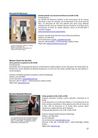 Harvard Art Museums
                                            Entrada gratuita a los Harvard Art Museums (10:00–17:00)
                                            Entrada gratuita.
                                            Los Harvard Art Museums celebran el Día Internacional de los museos
                                            ofreciendo a todos los visitantes una entrada gratis el día 18 de mayo de
                                            2011. Un descuento de 10% será aplicado para toda nueva adhesión
                                            realizada este día. Para ser miembro hay que inscribirse en el Oficio de las
                                            inscripciones al Arthur M. Sackler Museum, llamar al 617-495-4544 o
                                            consultar la página
                                            www.harvardartmuseums.org/members.

                                            Contacto: Jennifer Aubin (Directora de las Relaciones públicas)
                                            Teléfono: 617-496-5331
                                            Correo electrónico: jennifer_aubin@harvard.edu
                                            Dirección: 485 Broadway – 2138 Cambridge, Estados Unidos.
                                            Página web: www.harvardartmuseums.org




Wexner Center for the Arts
Acceso gratuito a la galería (11:00-18:00)
Entrada gratuita.
Aprovechen de la entrada gratuita desde las 11:00 ahasta las 18:00 al Wexner Center. Descubren The Tender Room de
Pipilotti Rist, Human Behavior de Nathalie Djurberg con la música de Hans Berg y Double Sexus de Hans Bellmer y
Louise Bourgeois.

Contacto: Erik Pepple (Asistencia al público y director Marketing)
Teléfono: 614-292-9840
Correo electrónico: epepple@wexarts.org
Dirección: 1871 N. High St. – 43210 Columbus, Estados Unidos.
Página web: www.wexarts.org




Norman Rockwell Museum
                                                 Visitas guiadas (11:00, 13:00 y 15:00)
                                                 Programa educativo. Entrada a precio reducido y descuento en la
                                                 tienda.
                                                 2 $ de descuento en la tarifa para adultos o 1 $ de descuento en las
                                                 tarifas séniores, estudiantes y niños, gratuito para niños de menos de
                                                 5 años. 10% de descuento en la tienda sobre vuestros libros,
                                                 impresiones y regalos favoritos de N. Rockwell.
                                                 Visistas guiadas gratuitas a las 11:00, 13:00 y 15:00.

                                                 Contacto: Margit Hotchkiss (Director Marketing)
                                                 Teléfono: 413-298-4100
                                                 Fax: 413-298-4142
                                                 Correo electrónico: mhotchkiss@nrm.org
                                                 Dirección: 9 Rte 183, 9 Glendale Road – 1262 Stockbridge, Estados
                                                 Unidos.
                                                 Página web: www.nrm.org
                                                                                                                    27
 