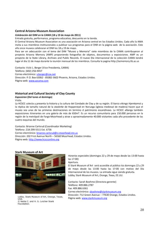 Central Arizona Museum Association
Celebración del DIM en la CAMA (18 y 19 de mayo de 2011)
Entrada gratuita, performance, programa educativo, descuento en la tienda.
El Central Arizona Museum Association es una asociación en Arizona central en los Estados Unidos. Cada año la AMA
invita a sus miembros institucionales a publicar sus programas para el DIM en la página web de la asociación. Este
año once museos celebraran el DIM los 18 y 19 de mayo.
Para ser en adecuación con el tema del DIM “Museo y Memoria” siete miembros de la CAMA contribuyeron al
proyecto Arizona Memory (AMP) proponiendo fotografías de objetos, documentos y exposiciones. AMP es un
proyecto de la State Library, Archives and Public Records. El nuevo Día internacional de la colección CAMA tendrá
lugar el dia 11 de mayo durante la reunión mensual de los miembros. Consulta la pagina http://azmemory.lib.az.us

Contacto: Vicki L. Berger (Vice Presidenta, CAMA)
Teléfono: (602) 256-9457
Correo electrónico: v.berger@cox.net
Dirección: P. O. Box 63062 - 85082-3602 Phoenix, Arizona, Estados Unidos.
Página web: www.azcama.com



Historical and Cultural Society of Clay County
Exposicion (Del lunes al domingo)
Visita.
La HCSCC colecta y presenta la historia y la cultura del Condado de Clay y de su región. El barco vikingo Hjemkomst y
la réplica de tamaño natural de la stavkirke de Hopperstad en Noruega (iglesia medieval de madera) hacen que el
museo sea unas de las primeras destinaciones en termino d patrimonio escandinavo. La HCSCC alberga también
exposiciones itinerantes en una galería de más de 650m². Es un recurso comunitario para 150.000 personas en la
región de la metrópoli de Fargo-Moorhead y atrae a aproximadamente 40.000 visitantes cada año procedente de las
cuatro esquinas del mundo.

Contacto: Brianne Carlsrud (Coordinador Marketing)
Teléfono: 218-299-5511 Ext. 6736
Correo electrónico: brianne.carlsrud@ci.moorhead.mn.us
Dirección: 202 First Avenue North – 56560 Moorhead, Estados Unidos.
Página web: http://www.hcscconline.org



Stark Museum of Art
                                                Horarios especiales (domingos 22 y 29 de mayo desde las 13:00 hasta
                                                las 17:00)
                                                Apertura.
                                                El Stark Museum of Art será accesible al público los domingos 22 y 29
                                                de mayo desde las 13:00 hasta las 17:00 con motivo del Día
                                                Internacional de los museos. La entrada sigue siendo gratuita.
                                                Lobby, Stark Museum of Art, Orange, Texas, EE.UU.

                                                Contacto: Sarah Boehme (Directora gerente)
                                                Teléfono: 409.886.2787
                                                Fax: 409.886.6361
                                                Correo electrónico: sboehme@starkmuseum.org
                                                Dirección: 712 Green Avenue – 77630 Orange, Estados Unidos.
                                                Página web: www.starkmuseum.org



                                                                                                                  28
 