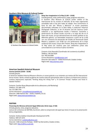 Southern Ohio Museum & Cultural Center
                                                  Bring Your Imagination In To Play (11:00 – 19:00)
                                                  Entrada gratuita, visita, performance, juego, programa educativo.
                                                  El Southern Ohio Museum & Cultural Center celebra el Día
                                                  Internacional de los museos el miércoles 18 de mayo organizando
                                                  actividades todo el día para todas las edades. Para conmemorar el
                                                  tema de este año “Museo y Memoria” el museo presentara
                                                  documentales enfocados en la Ohio Valley, la Ackerman Historical
                                                  Photograph Collection, la Art of Ancients and the Clarence Carter
                                                  Collection y sus significaciones locales e históricas. Conciertos y
                                                  performances de artistas locales ocurrirán a lo largo del día en el
                                                  teatro del museo, así que demostraciones de artistas grafistas en las
                                                  diferentes galerías. Las festividades empezaran a partir de las 11:00
                                                  con una ceremonia de bienvenida del alcalde de Portsmouth David
                                                  Malone y acabaran a las 19:00 con una performance de la tropa
                                                  residencial del museo, Cirque d’Art Theatre. Bring Your Imagination In
                                                  To Play venid con nosotros para que celebremos juntos esta
                                                  comunidad de la cual merece la pena recordarse.

                                                  Contacto: Kristi Reynolds (Coordinador de la asistencia al publico)
                                                  Teléfono: 740.354.5629
                                                  Fax: 740.354.4090
                                                  Correo electrónico: kristi@somacc.com
                                                  Dirección: 825 Gallia St – 45662 Portsmouth, Estados Unidos.
                                                  Página web: http://somacc.com/



American Swedish Historical Museum
Accesso gratuito (10:00 – 16:00)
Entrada gratuita.
El American Swedish Historical Museum ofrecera un acceso gratuito a sus visitantes con motivo del Día Internacional
de los museos. Venid y visitad las galerías de nuestra colección permanente sobre la cultura y la historia de la Suecia y
nuestras exposiciones especiales “Knitting Along the Viking Trail” y “A Common Thread: Tradition and Trend in
Swedish Textiles”.

Contacto: Caroline Rossy (Responsable de las adhesiones y del Marketing)
Teléfono: 215-389-1776
Fax: 215-389-7701
Correo electrónico: crossy@americanswedish.org
Dirección: 1900 Pattison Ave – 19145, Filadelfia, EE.UU.
Página web: www.americanswedish.org



RAFFMA
Preserving the Memory of Ancient Egypt (Miércoles 18 de mayo, 17:30)
Entrada gratuita, visita, programa educativo.
Lectura de la directora de RAFFMA, Eva Kirsch, sobre la comprensión del papel que tiene el museo en la preservación
de las antigüedades.

Contacto: Andrea Callahan (Coordinador Development & PR)
Teléfono: 909-537-3373
Correo electrónico: acallahan@yahoo.com
Dirección: 5500 University Parkway – 92407 San Bernardino, Estados Unidos.
Página web: http://raffma.csusb.edu

                                                                                                                        29
 