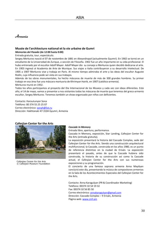 ASIA



Armenia

Musée de l'architecture national et la vie urbaine de Gumri
Memorias del Pasado (de 12:00 hasta 0:00)
Entrada gratuita, tour, espectáculo.
Sergey Merkurov nasció el 07 de noviembre de 1881 en Alexandrapol (actualmente Gyumri). En 1902 se tornó en un
estudiante de la Universidad de Zurique, a sección de Filosofía. 1902 fue un año importante en su vida profesional. El
hubo entrenado por el escultor Adolf Mayer. Adolf Mayer dio su consejo a Merkurov quien decidió dedicarse al arte.
En 1903 ingresó al Academia de Arte de Munique. Sus viajes a Italia contribuyeron a su desarrollo intelectual. De
1905 a 1907 Merkurov vive y trabaja en París. Al mismo tiempo admiraba el arte y las ideas del escultor Auguste
Rodin, cuja influencia pode ser vista en sus trabajos.
Además de las obras monumentales, ha hecho máscaras de muerte de más de 300 grandes hombres. Su primer
trabajo en esa área fue una máscara mortuoria de Khrimyan Hairik, en 1907 (católico-armenia).
Merkurov murió en 1952.
Todos los años participamos al proyecto del Día Internacional de los Museos y cada vez con ideas diferentes. Este
año, el 14 de mayo, vamos a presentar a nos visitantes todas las máscaras de muerte que tenemos del greco-armenio
escultor, Sergey Merkurov. Tenemos también un show organizado por niños con deficientes.

Contacto: Haroutunyan Sona
Teléfono: 00 374 55 25 25 07
Correo electrónico: sonah@list.ru
Dirección: Hakhtanaki 47-3104 Gyumri, Armenia



Cafesjian Center for the Arts
                                                Cascade In Memory
                                                Entrada libre, apertura, performance.
                                                Cascada In Memory, exposición, Star Landing, Cafesjian Center for
                                                the Arts (entrada gratuita).
                                                La exposición presentará la historia del Cascade Complex, sede del
                                                Cafesjian Center for the Arts. Siendo una construcción arquitectural
                                                multifuncional, la Cascade, construida en los años 1980, es un punto
                                                de referencia distintivo en la ciudad de Eriván. La exposición
                                                presentará el pasado, antes de que la Cascade hubiera sido
                                                construida, la historia de su construcción así como la Cascade
                                                actual, el Cafesjian Center for the Arts con sus numerosas
                                                exposiciones y su programación.
                                                El concierto de una famosa soprano armenia Anna Mayilyan
                                                concluirá este día, presentando la música de compositores armenios
                                                en la Sala de los Acontecimientos Especiales del Cafesjian Center for
                                                the Arts.

                                                Contacto: Anna Karagulyan (PR & Coordinador Marketing)
                                                Teléfono: 00374 10 54 19 32
                                                Fax: 00374 10 56 85 50
                                                Correo electrónico: annakaragulyan@gmail.com
                                                Dirección: Cascade Complex – 9 Eriván, Armenia
                                                Página web: www.cmf.am



                                                                                                                   30
 