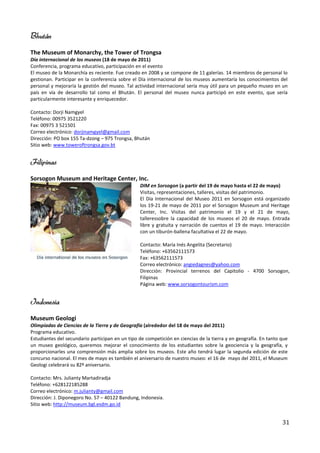 Bhután
The Museum of Monarchy, the Tower of Trongsa
Día internacional de los museos (18 de mayo de 2011)
Conferencia, programa educativo, participación en el evento
El museo de la Monarchía es reciente. Fue creado en 2008 y se compone de 11 galerías. 14 miembros de personal lo
gestionan. Participar en la conferencia sobre el Día internacional de los museos aumentaría los conocimientos del
personal y mejoraría la gestión del museo. Tal actividad internacional sería muy útil para un pequeño museo en un
país en vía de desarrollo tal como el Bhután. El personal del museo nunca participó en este evento, que sería
particularmente interesante y enriquecedor.

Contacto: Dorji Namgyel
Teléfono: 00975 3521220
Fax: 00975 3 521501
Correo electrónico: dorjinamgyel@gmail.com
Dirección: PO box 155 Ta-dzong – 975 Trongsa, Bhután
Sitio web: www.toweroftrongsa.gov.bt


Filipinas
Sorsogon Museum and Heritage Center, Inc.
                                                 DIM en Sorsogon (a partir del 19 de mayo hasta el 22 de mayo)
                                                 Visitas, representaciones, talleres, visitas del patrimonio.
                                                 El Día Internacional del Museo 2011 en Sorsogon está organizado
                                                 los 19-21 de mayo de 2011 por el Sorsogon Museum and Heritage
                                                 Center, Inc. Visitas del patrimonio el 19 y el 21 de mayo,
                                                 talleressobre la capacidad de los museos el 20 de mayo. Entrada
                                                 libre y gratuita y narración de cuentos el 19 de mayo. Interacción
                                                 con un tiburón-ballena facultativa el 22 de mayo.

                                                 Contacto: María Inés Angelita (Secretario)
                                                 Teléfono: +63562111573
                                                 Fax: +63562111573
                                                 Correo electrónico: angiedagnes@yahoo.com
                                                 Dirección: Provincial terrenos del Capitolio - 4700 Sorsogon,
                                                 Filipinas
                                                 Página web: www.sorsogontourism.com


Indonesia
Museum Geologi
Olimpiadas de Ciencias de la Tierra y de Geografía (alrededor del 18 de mayo del 2011)
Programa educativo.
Estudiantes del secundario participan en un tipo de competición en ciencias de la tierra y en geografía. En tanto que
un museo geológico, queremos mejorar el conocimiento de los estudiantes sobre la geociencia y la geografía, y
proporcionarles una comprensión más amplia sobre los museos. Este año tendrá lugar la segunda edición de este
concurso nacional. El mes de mayo es también el aniversario de nuestro museo: el 16 de mayo del 2011, el Museum
Geologi celebrará su 82º aniversario.

Contacto: Mrs. Julianty Martadiradja
Teléfono: +628122185288
Correo electrónico: m.julianty@gmail.com
Dirección: J. Diponegoro No. 57 – 40122 Bandung, Indonesia.
Sitio web: http://museum.bgl.esdm.go.id


                                                                                                                  31
 