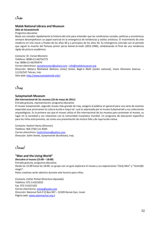 Irán
Malek National Library and Museum
Sitio de Kamalolmolk
Programa educativo
Basta con estudiar rápidamente la historia del arte para entender que las condiciones sociales, políticas y económicas
siempre desempeñaron un papel esencial en la emergencia de tendencias y estilos artísticos. El movimiento de arte
moderno en Irán nació a finales de los años 40 y a principios de los años 50. Su emergencia coincide con el período
que siguió la muerte del famoso pintor persa Kamal-ol-molk (1852-1940), simbolizando el final de una tendencia
rígida de pintura académica.

Contacto: Dr. Esmat Momemi
Teléfono: 0098+21+66756775
Fax: 0098+21+66705974
Correo electrónico: esmatmomeni@yahoo.com ; info@malekmuseum.org
Dirección: Melal-e Mottahed (Nations Unies) Street, Bagh-e Melli (Jardin national), Imam Khomeini Avenue -
11155/547 Tehran, Irán
Sitio web: http://www.kamalalmolk.info/



Iraq
Sulaymaniah Museum
Día internacional de los museos (18 de mayo de 2011)
Entrada gratuita, representación, programa educativo
El museo Sulaymaniah, segundo museo más grande de Iraq, acogerá al público en general para una serie de eventos
especiales que promueven la cultura kurda e iraquí tal cual es expresada por el museo Sulaymaniah y sus colecciones
arqueológicas. Es la primera vez que el museo utiliza el Día internacional de los museos para promover el museo, su
lugar en la sociedad y sus relaciones con la comunidad museística mundial. Un programa de educación específico
para los niños está previsto, así como una presentación de música folk y de ropa kurda nativa.

Contacto: Hashim Hama (Director)
Teléfono: 964 (730) 111 8505
Correo electrónico: hashimhama@yahoo.com
Dirección: Salim Street, Sulaymaniah (Kurdistan), Iraq



Israel
"Man and the Living World"
Descubra el museo (15:00 – 18:00)
Entrada gratuita, programa educativo.
Desde las 15:00 hasta las 18:00: un grupo con un guía explorara el museo y sus exposiciones “Early Men” y “Scientific
magic”.
Polos creativos serán abiertos durante este horario para niños.

Contacto: Esther Perkal (Directora diputada)
Teléfono: 972-3-6315010
Fax: 972-3-6315103
Correo electrónico: estiep@walla.com
Dirección: National Park P.O.Box 947 – 52109 Ramat-Gan, Israel.
Página web: www.adamvechai.org.il




                                                                                                                   32
 