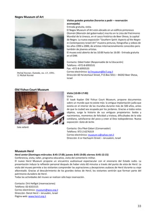 Negev Museum of Art
                                                Visitas guiadas gratuitas (horarios a pedir – reservación
                                                aconsejada)
                                                Entrada gratuita, visita.
                                                El Negev Museum of Art está ubicado en un edificio pintoresco
                                                Otomán (Mansión del gobernador) inscrito en la Lista del Patrimonio
                                                Mundial de la Unesco, en el casco histórico de Beer Sheva, la capital
                                                de Negev. La nueva exposición “Southern Spirit: Aspects of the Negev
                                                in Contemporary Israeli Art” muestra pinturas, fotografías y videos de
                                                los años 1990 a 2000, de artistas internacionalmente conocidos pero
                                                también de jóvenes artistas.
                                                El museo está abierto de las 10:00 hasta las 16:00 - Entrada gratuita
                                                en el DIM.

                                                Contacto: Oded Feder (Responsable de la Educación)
                                                Teléfono: +972-8-6993531
                                                Fax: +972-8-6993533
                                                Correo electrónico: br7museum@br7.org.il
                                                Dirección 60 Ha'atzmaut Street, P.O.Box 5011 – 84202 Beer Sheva,
                                                Israel



Old Yishuv Court Museum
                                                Visita (10:00-17:00)
                                                Visita.
                                                El Isaak Kaplan Old Yishuv Court Museum, propone documentos
                                                sobre un mundo que no existe más: la antigua implantación judía que
                                                existía en el interior de las murallas durante más de 500 años, antes
                                                de que la ciudad sea ocupada por los jordanos. Gracias a todos estos
                                                objetos, surge la historia de sus antiguos propietarios: bodas y
                                                nacimientos, momentos de felicidad y tristeza, dificultades de la vida
                                                cotidiana, satisfacerse del poco y creer al Dios todopoderoso. Nueva
                                                exposición: Gota de leche.

                                                Contacto: Ora Pikel-Zabari (Conservador)
                                                Teléfono: 972-2-6276319
                                                Correo electrónico: museum-o@zahav.net.il
                                                Dirección: 6 or Hachayim Street – Jerusalem, Israel




Museum Herzl
Herzl center (Domingos-miércoles: 8:45-17:00; jueves: 8:45-19:00; viernes: 8:45-12:15)
Conferencia, visita, taller, programa educativo, visita del cementerio militar.
El nuevo Herzl Museum propone un encuentro audiovisual espectacular con el visionario del Estado Judío. La
presentación induce la reflexión personal después de haber visto 60 minutos a través del punto de vista de Herzl. La
visita del museo permite a los visitantes comprender las aspiraciones y decepciones audaces de Herzl durante su viaje
alborotado. Gracias al descubrimiento de los grandes éxitos de Herzl, los visitantes sentirán que forman parte del
patrimonio duradero de Herzl.
Todas las actividades del museo se realizan sólo bajo reservación.

Contacto: Orit Helfgot (reservaciones)
Teléfono: 02-6321515
Correo electrónico: museum@wzo.org.il
Dirección: Derot Herzl – Jerusalén, Israel
Página web: www.herzl.org.il


                                                                                                                   33
 