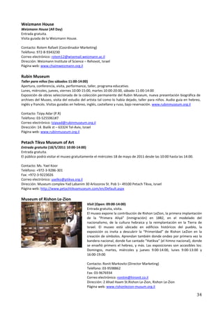 Weizmann House
Weizmann House (All Day)
Entrada gratuita.
Visita guiada de la Weizmann House.

Contacto: Rotem Rafaeli (Coordinador Marketing)
Teléfono: 972-8-9343230
Correo electrónico: rotem12@wisemail.weizmann.ac.il
Dirección: Weizmann Institute of Science – Rehovot, Israel
Página web: www.chaimweizmann.org.il

Rubin Museum
Taller para niños (los sábados 11:00-14:00)
Apertura, conferencia, visita, performance, taller, programa educativo.
Lunes, miércoles, jueves, viernes 10:00-15:00, martes 10:00-20:00, sábado 11:00-14:00
Exposición de obras seleccionada de la colección permanente del Rubin Museum, nueva presentación biográfica de
archives del Museo, visita del estudio del artista tal como lo había dejado, taller para niños. Audio guía en hebreo,
inglés y francés. Visitas guiadas en hebreo, inglés, castellano y ruso, bajo reservación. www.rubinmuseum.org.il

Contacto: Tzipy Adar (P.R)
Teléfono: 03-5255961#7
Correo electrónico: tzipyad@rubinmuseum.org.il
Dirección: 14. Bialik st – 63324 Tel-Aviv, Israel
Página web: www.rubinmuseum.org.il

Petach Tikva Museum of Art
Entrada gratuita (18/5/2011 10:00-14:00)
Entrada gratuita.
El público podrá visitar el museo gratuitamente el miércoles 18 de mayo de 2011 desde las 10:00 hasta las 14:00.

Contacto: Ms. Yael Koor
Teléfono: +972-3-9286-301
Fax: +972-3-9223026
Correo electrónico: yaelko@ptikva.org.il
Dirección: Museum complex Yad Labanim 30 Arlozorov St. Pob 1– 49100 Petach Tikva, Israel
Página web: http://www.petachtikvamuseum.com/en/Default.aspx

Museum of Rishon Le-Zion
                                           Visit (Open: 09:00-14:00)
                                           Entrada gratuita, visita.
                                           El museo expone la contribución de Rishon LeZion, la primera implantación
                                           de la “Primera Aliyá” (inmigración) en 1882, en el modelado del
                                           nacionalismo, de la cultura hebraica y la reimplantación en la Tierra de
                                           Israel. El museo está ubicado en edificios históricos del pueblo, la
                                           exposición os invita a descubrir la “Primeridad” de Rishon LeZion en la
                                           creación de símbolos. Aprendan también donde ondeo por primera vez la
                                           bandera nacional, donde fue cantado “Hatikva” (el himno nacional), donde
                                           se enseñó primero el hebreo, y más. Las exposiciones son accesibles los:
                                           Domingos, martes, miércoles y jueves 9:00-14:00, lunes 9:00-13:00 y
                                           16:00-19:00

                                           Contacto: Ronit Markovitz (Director Marketing)
                                           Teléfono: 03-9598862
                                           Fax: 03-9676934
                                           Correo electrónico: ronitm@hironit.co.il
                                           Dirección: 2 Ahad Haam St.Rishon Le-Zion, Rishon Le-Zion
                                           Página web: www.rishonlezion-musum.org.il

                                                                                                                   34
 