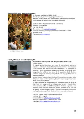 Bloomfield Science Museum Jerusalem
                                La ciencia es una historia (10:00 - 18:00)
                                Entrada gratuita, performance, programa educativo.
                                Actividad guiada a través de la exposición que une famosos cuentos para
                                niños de todas las épocas con la Ciencia y la Tecnología.

                                Contacto: Dafna Efron (Coordinador de actividades)
                                Teléfono: 97226544864
                                Fax: 97225617837
                                Correo electrónico: dafnae@mada.org.il
                                Dirección: Hebrew University Givat Ram Jerusalem ISRAEL – 91904
                                Jerusalén, Israel
                                Página web: www.mada.org.il




Herzliya Museum of Contemporary Art
                               Body Gestures and campo 82133 N - Shay Frisch Peri (10:00-14:00)
                               Entrada gratuita.
                               El lenguaje gestual constituye un medio de comunicación altamente
                               expresivo e incluye una multitud de movimientos visibles o más discretos.
                               Estas funciones del lenguaje son una alternativa a la utilización de
                               palabras; a veces completan o subrayan un mensaje verbal, otras veces
                               reorganizan las palabras. Las obras de la exposición Body Gestures
                               examinan la lógica, el sentido y el impacto de este lenguaje del cuerpo de
                               diferentes maneras.
                               Artistas: William Cobbing, Pierre Coulibeuf, Thomas Hirschhorn, Lea Golda
                               Holterman, Nadav Kander, Tali Keren, Galia Uri, Araya Rasdjarmrearnsook,
                               Hadas Reshef, Shachaf Yaron.
                               La galería principal del museo expone la instalación campo 82133 N de
                               Shay Frisch Peri, que presenta un trabajo en dos paredes y el suelo. Estas
                               obras son compuestas de 82.133 adaptadores eléctricos negros que son
                               trenzados unos con otros para crear formas geométricas de base (un
                               rectángulo, un cuadrado y un círculo). Estos tres circuitos eléctricos emiten
                               una luz pálida y sus superficies “bordadas” son austeras y meticulosas.

                               Contacto: Tammy Zilbert (Director Administrador)
                               Teléfono: +972 9 951011
                               Correo electrónico: info@herzliyamuseum.co.il
                               Dirección: 4 Habanim St. – 46379 Herzliya, Israel
                               Página web: http://www.herzliyamuseum.co.il/




                                                                                                        35
 