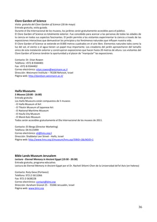 Clore Garden of Science
Visita gratuita del Clore Garden of Science (18 de mayo)
Entrada gratuita, visita guiada.
Durante el Día Internacional de los museos, los jardines serán gratuitamente accesibles para el público.
El Clore Garden of Science es totalmente exterior. Fue concebido para acercar a las personas de todas las edades de
la ciencia en todos sus aspectos fascinantes. El jardín permite a los visitantes experimentar la ciencia a través de las
exposiciones interactivas que demuestran los principios y los fenómenos naturales que influyen nuestra vida.
El Clore Garden of Science se extiende en 8.000 metros cuadrados en el aire libre. Elementos naturales tales como la
luz del sol, el viento o el agua tienen un papel muy importante. Los creadores del jardín aprovecharon del tamaño
único de esta instalación exterior y construyeron exposiciones que hacen hasta 20 metros de altura. Los visitantes del
Clore Garden of Science tendrán la oportunidad y el placer de “manipular” las exposiciones.

Contacto: Dr. Eitan Rowen
Teléfono: +972-8-9344401
Fax: +972-8-9344402
Correo electrónico: eitan.rowen@weizmann.ac.il
Dirección: Weizmann Institute – 76100 Rehovot, Israel
Página web: http://davidson.weizmann.ac.il/




Haifa Museums
5 Museos (10:00 - 16:00)
Entrada gratuita
Los Haifa Museums están compuestos de 5 museos:
- El Haifa Museum of Art
- El Tikotin Museum of Japanese Art
- El National Maritime Museum
- El Haufa City Museum
- El Mané-Katz Museum
Todos serán accesibles gratuitamente el Día Internacional de los museos de 2011.

Contacto: Eli Berga (Director Marketing)
Teléfono: 04-9115999
Correo electrónico: eli@hms.org.il
Dirección: Shabbetai Levi Street - Haifa, Israel
Página web: http://www.hms.org.il/museum/hms.asp?DBID=1&LNGID=1




Bible Lands Museum Jerusalem
Lectura - Eternal Memory in Ancient Egypt (19:30 - 20:30)
Entrada gratuita, programa educativo.
Lectura de Eternal Memory in Ancient Egypt por el Dr. Racheli Shlomi-Chen de la Universidad deTel Aviv (en hebreo)

Contacto: Ruty Geva (Portavoz)
Teléfono: 972-2-5611066
Fax: 972-2-5638228
Correo electrónico: contact@blmj.org
Dirección: Avraham Granot 25 - 91046 Jerusalén, Israel
Página web: www.blmj.org




                                                                                                                     36
 