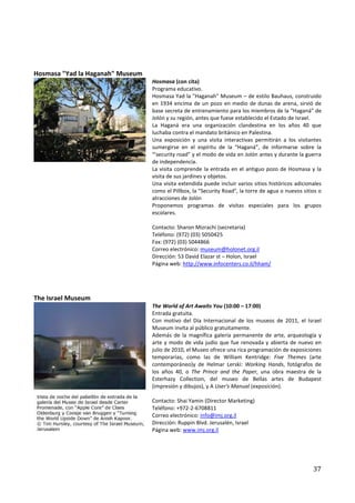 Hosmasa "Yad la Haganah" Museum
                                  Hosmasa (con cita)
                                  Programa educativo.
                                  Hosmasa Yad la "Haganah" Museum – de estilo Bauhaus, construido
                                  en 1934 encima de un pozo en medio de dunas de arena, sirvió de
                                  base secreta de entrenamiento para los miembros de la “Haganá” de
                                  Jolón y su región, antes que fuese establecido el Estado de Israel.
                                  La Haganá era una organización clandestina en los años 40 que
                                  luchaba contra el mandato británico en Palestina.
                                  Una exposición y una visita interactivas permitirán a los visitantes
                                  sumergirse en el espíritu de la “Haganá”, de informarse sobre la
                                  “'security road” y el modo de vida en Jolón antes y durante la guerra
                                  de independencia.
                                  La visita comprende la entrada en el antiguo pozo de Hosmasa y la
                                  visita de sus jardines y objetos.
                                  Una visita extendida puede incluir varios sitios históricos adicionales
                                  como el Pillbox, la "Security Road", la torre de agua o nuevos sitios o
                                  atracciones de Jolón
                                  Proponemos programas de visitas especiales para los grupos
                                  escolares.

                                  Contacto: Sharon Mizrachi (secretaria)
                                  Teléfono: (972) (03) 5050425
                                  Fax: (972) (03) 5044866
                                  Correo electrónico: museum@holonet.org.il
                                  Dirección: 53 David Elazar st – Holon, Israel
                                  Página web: http://www.infocenters.co.il/hham/




The Israel Museum
                                  The World of Art Awaits You (10:00 – 17:00)
                                  Entrada gratuita.
                                  Con motivo del Día Internacional de los museos de 2011, el Israel
                                  Museum invita al público gratuitamente.
                                  Además de la magnífica galería permanente de arte, arqueología y
                                  arte y modo de vida judío que fue renovada y abierta de nuevo en
                                  julio de 2010, el Museo ofrece una rica programación de exposiciones
                                  temporarias, como las de William Kentridge: Five Themes (arte
                                  contemporáneo)y de Helmar Lerski: Working Hands, fotógrafos de
                                  los años 40, o The Prince and the Paper, una obra maestra de la
                                  Esterhazy Collection, del museo de Bellas artes de Budapest
                                  (impresión y dibujos), y A User's Manual (exposición).

                                  Contacto: Shai Yamin (Director Marketing)
                                  Teléfono: +972-2-6708811
                                  Correo electrónico: info@imj.org.il
                                  Dirección: Ruppin Blvd. Jerusalén, Israel
                                  Página web: www.imj.org.il




                                                                                                     37
 