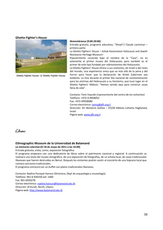 Ghetto Fighter's House
                                                  Remembrance (9:00-20:00)
                                                  Entrada gratuita, programa educativo, ”Shoah”/ Claude Lantzman –
                                                  primera parte.
                                                  La Ghetto Fighters' House – Itzhak Katzenelson Holocaust and Jewish
                                                  Resistance Heritage Museum–
                                                  Popularmente conocida bajo el nombre de la “Casa”, no es
                                                  solamente el primer museo del Holocausto, pero también es el
                                                  primer de este tipo fundado por sobrevivientes del Holocausto.
                                                  La Ghetto Fighters’ House ofrece a sus visitantes, de Israel o del resto
                                                  del mundo, una experiencia única que va más allá de la pena y del
                                                  horror para hacer que la declaración de Antek Zukerman sea
                                                  evidente. La hizo durante el primer Día nacional de conmemoración
                                                  para las víctimas del Holocausto y su heroísmo, que tuvo lugar en el
                                                  Ghetto Fighters’ Kibbutz: “Hemos venido aquí para construir casas
                                                  llena de vida”.

                                                  Contacto: Tami Yaacobi (representante del centro de los visitantes)
                                                  Teléfono: +972-4-9958052
                                                  Fax: +972-49958080
                                                  Correo electrónico: tamiy@gfh.org.il
                                                  Dirección: Dn Westerm Galilee – 25220 Kibbutz Lohame Haghetaot,
                                                  Israel
                                                  Página web: www.gfh.org.il




Líbano

Ethnographic Museum de la Universidad de Balamand
La memoria colectiva (El 18 de mayo de 2011 a las 16:00)
Entrada gratuita, visita, canto, exposición fotográfica
El programa empezara con una dedicatoria de libros sobre el patrimonio nacional y regional. A continuación se
realizara una visita del museo etnográfico, de una exposición de fotografías, de un artista local, de casas tradicionales
libaneses que fueron destruidas en Beirut. Después los visitantes podrán asistir al concierto de una Soprano local que
cantara canciones tradicionales.
El programa concluirá con un buffet con platos tradicionales libaneses.

Contacto: Nadine Panayot Haroun (Directora, Dept da arqueología y museología)
Teléfono: 961-6-930250 ext: 1460
Fax: 961-6930278
Correo electrónico: nadine.haroun@balamand.edu.lb
Dirección: Al Kurah, North, Líbano
Página web: http://www.balamand.edu.lb




                                                                                                                      38
 