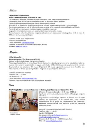 Malasia
Department of Museums
Museo y memoria (del 19 al 24 de mayo de 2011)
Entrada gratuita, aperturas, conferencia, visita, espectáculo, taller, juego, programa educativo.
Lanzamiento oficial del Día internacional de los museos en Seremban, Negeri Sembilan.
Exposición de objetos de memoria colectiva por varios museos malayos.
Seminario de un día sobre el tema Museo y memoria, animado por participantes locales e internacionales.
Competición deportiva con más de 300 miembros del personal de los museos de todos los Estados de Malasia.
Torneo de golf para los museos, invitados notables y el público en general.
Juego sobre el tema de los museos para la comunidad y el personal de los museos.
Representaciones culturales, talleres y programas educativos para las escuelas. Entrada gratuita el 18 de mayo de
2011 para los museos que participan.

Contacto: Janet S. Mooi Tee (Directora)
Teléfono: +60 12 3986321
Correo electrónico: jjantee@gmail.com
Dirección: Jalan Damansara – 50566 Kuala Lumpur, Malasia
Sitio web: www.jmm.gov.my


Mongolia
ICOM Mongolia
Memoria y Pueblos (17 y 18 de mayo del 2011)
Visita, el rendimiento del juego, el programa educativo.
Tal como ya ha sido hecho en otros años, el Comité Nacional va a distribuir programas de las actividades a todos los
museos. Estos sumarán sus actividades en la guía. Los invitados del Comité intervendrán para transmitir la memoria
documental de las colecciones del museo. El personal del museo organizará reuniones para el público con
intervenciones en directo que serán grabadas e integradas en las colecciones del museo.

Contacto : Damdinsuren Tsedmaa
Teléfono : 976-11-311320
Fax : 976-11-311320
Correo electrónico: dtsedmaa@yahoo.com
Dirección : Central cultural bld-A – 320610 Ulaanbaatar, Mongolia


Rusia
The Vologda State Museum-Preserve of History, Architecture and Decorative Arts
                                              El cuento de hadas nocturno (14 y 15 de mayo del 2011)
                                              Aperturas, conferencia, visita, representación, taller, juego, programe
                                              educativo.
                                              Viaje histórico teatralizado por la historia de Vologda, visita de fondos
                                              abiertos, de exposiciones, de la catedral Sofía, fuego artificial,
                                              representación de un grupo folk, representación de “Semekovo”,
                                              exposición demostrativa de clubs históricos y militares, desfile de
                                              moda teatralizado.

                                              Contacto: Ekaterina Mazilova (secretaría científica)
                                              Teléfono: 8-8172-72-60-28
                                              Fax: 8-8172-72-81-22
                                              Correo electrónico: pr@vologdamuseum.ru,
                                              mazilova@vologdamuseum.ru
                                              Dirección: St. S. Orlova, 15 – 160000 Vologda, Rusia
                                              Sitio web: www.vologdamuseum.ru

                                                                                                                   39
 