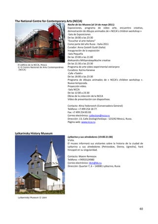 The National Centre for Contemporary Arts (NCCA)
                                     Noche de los Museos (el 14 de mayo 2011)
                                     Exposiciones, programa de vídeo arte, encuentro creativo,
                                     demostración de dibujos animados de « NCCA's children workshop »
                                     -Sala de Exposiciones
                                     De las 18:00 a las 23:30
                                     "Escuchar al arte italiano"
                                     Como parte del año Rusia - Italia 2011
                                     Curador: Anna Cestelli Guidi (Italia)
                                     Inauguración de la exposición
                                     -Sala Pequeña
                                     De las 19:00 a las 21:00
                                     Aleksandrа MitlyanskayaNoche creativa
                                     De las 21:30 a las 23:30
                                     Programa de arte video experimental extranjero
                                     Curadora: Karina Karaeva
                                     -Cafe «Tsekh»
                                     De las 18:00 a las 23:30
                                     Programa de dibujos animados de « NCCA's children workshop ».
                                     Nueva temporada.
                                     Proyección vídeo.
                                     -Sala NCCA
                                     De las 12:00 a 23:30
                                     Obras de la colección de la NCCA
                                     Vídeo de presentación con diapositivas.

                                     Contacto: Alina Fedorovich (Conservadora General)
                                     Teléfono: +7 499 254 18 77
                                     Fax: +7 499 254 85 83
                                     Correo electrónico: collection@ncca.ru
                                     Dirección: 13, Calle Zoologicheskaya - 123242 Moscú, Rusia.
                                     Página web: www.ncca.ru



Lytkarinsky History Museum
                                     Lytkarino y sus alrededores (19:00-21:00)
                                     Visita.
                                     El museo informará sus visitantes sobre la historia de la ciudad de
                                     Lytkarino y sus alrededores (Petrovskoe, Ostrov, Ugresha), hará
                                     hincapié en su singularidad.

                                     Contacto: Maxim Remezov
                                     Teléfono: +74955524980
                                     Correo electrónico: likm@bk.ru
                                     Dirección: Quarter 7, 6 – 140081 Lytkarino, Rusia




                                                                                                    40
 