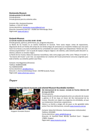Dostoevsky Museum
Entrada gratuita (11:00-18:00)
Entrada gratuita.
Entrada gratuita para los visitantes sólos.

Contacto: Mrs. Anastasia Knyazeva
Teléfono: +7 921 977 43 00
Correo electrónico: dostoevsky.museum@gmail.com
Dirección: Kuznechny Lane 5/2 – 191002 San Petersburgo, Rusia
Página web: www.md.spb.ru



Gurjevsk Museum
La nuit des musées (21 mai 2011 18-00 - 02-00)
Entrada gratuita, apertura, performance, jeu, programa educativo.
La Noche de los museos es un evento tradicional en Gurevsk. Tiene varias etapas: visitas de exposiciones,
degustación de té con hierbas del campo de una tienda antigua de samovares (un recipiente metálico que sirve para
hacer té en Rusia) y una visita multimedia de las curiosidades de nuestra región (con diapositivas) “Streets of a city -
memory of generations”. Con la ayuda de espejos antiguos mágicos o de videntes, cada visitante podrá descubrir su
destino y obtener un amuleto mágico.
La Noche de los museos rebosa de sorpresas maravillosas, tales como juegos para niños como “Dibujo el mundo” o
“los tesoros del museo” y aún más. Los especialistas tan creativos del museo presentaran concursos originales para
toda la familia. Los visitantes podrán sacar fotos.

Contacto: Irina Bogacheva (Directora)
Teléfono: 8(38463)54308
Fax: 8(38463)54308
Correo electrónico: gkm@pochta.ru
Dirección: 2, Kommunisticheskaya Street – 652780 Gurjevsk, Russia
Página web: www.culture-gur.ucoz.ru



Singapur

National Heritage Board museums and selected Museum Roundtable members
                                                 Día Internacional de los museos– Jornada de Puertas Abiertas (29
                                                 de mayo de 2011)
                                                 Entrada gratuita.
                                                 Busque donde la entrada será gratuita entre una selección de museos
                                                 y galerías el 29 de mayo en honor del Día internacional de los
                                                 museos. Descubra con alegría sus programas de actividades, así que
                                                 sus instalaciones interactivas y exposiciones.
                                                 ¡Reúne a su familia y amigos afin de pasar un día agradable todos
                                                 juntos! Para más informaciones, consulte www.museums.com.sg

                                                 Contacto: Sylvia Goh (Director, Communicaciones institutionales)
                                                 Teléfono: 63324485
                                                 Correo electrónico: sylvia_goh@nhb.gov.sg
                                                 Dirección: 61 Stamford Road, #03-08, Stamford Court - Singapur
                                                 178892, Singapur
                                                 Página web: www.museums.com.sg




                                                                                                                     41
 