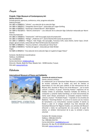 Turquía
Proje4L / Elgiz Museum of Contemporary Art
Décimo aniversario
Entrada gratuita, aperturas, conferencia, visita, programa educativo
Galería principal:
Del 23/02 al 20/08/2011: "Infinito"- una selección de la colección Elgiz
Del 14/04 al 14/05/2011: "Fotografías Dennis Guen", restauradas por Jurgen Schilling
Del 18/05 al 02/07/2011: "Homenaje a Edward Munch", Bedri Baykam
Del 16/09 al 30/12/2011: "Décimo aniversario" – una selección de la colección Elgiz Collection restaurada por Necmi
Sönmez
Aulas de proyección:
Del 23/02 al 19/03/2011: "Intoxicación", Halil Vurucuoglu (aulas de proyección)
Del 23/02 al 19/03/2011: "Piélago – ¿Podemos oír?", Semra Özümerzifon (aulas de proyección)
Del 23/03 al 15/04/2011: "Pliegue", Hale Tenger, Aslı Çavuşoğlu, Francesca Grilli, Joana Kohen, Sümer Sayın, Emrah
Şergün, İgnacio Uriarte, restaurado por Nazlı Gürlek (aulas de proyección)
Del 04/05 al 04/06/2011: "Trauma y Sombra", restaurado por Derya Yücel
Del 08/06 al 09/07/2011: "Cambio de lugares", restaurado por Seda Yörüker
Viajes:
Del 05/04 al17/05/2011: "Una selección de la colección Elgiz en la galería Cıragan Palace"

Contacto: Eda Berkmen (coordinadora)
Teléfono: 2122902525
Fax: 2122902526
Correo electrónico: info@proje4l.org
Dirección: Maslak, Beybi Giz Plaza, Meydan Sok – 34398 Istanbul, Turquía
Sitio web: www.proje4l.org


Uzbekistán
International Museum of Peace and Solidarity
                                                Concierto de música al museo
                                                Evento cultural y artístico.
                                                En colaboración con el Samarkand State Museum y el departamento
                                                de asuntos culturales de la ciudad, una serie de eventos se
                                                desarrollará el 9 de abril para celebrar el Día Internacional de los
                                                Museos 2011. Durante el "Music Live at the Museum ", por la noche
                                                cultural y artística, el grupo" Charming Hostess" originarios de los
                                                Estados Unidos se presentará. Nuestros invitados de América, el
                                                compositor y cantante Jewlia Eisenberg y el multi-instrumentista de
                                                viento Jason Ditzian presentarán su innovador proyecto histórico-
                                                cultural y musical " The Bowls Project " inspirado en los amuletos de
                                                Babilonia. "Charming Hostess" se unirá en la escena con los músicos
                                                de Samarkand y sus instrumentos nacional ouszbek. El evento se
                                                llevará a cabo en el antiguo vestíbulo muy bien decorado del,
                                                Samarkand Museum for Regional Studies. Los activistas del Museum
                                                ofrecerán a todos los participantes de unas grullas de papel de
                                                colores, un símbolo internacional de la paz, la amistad y buena
                                                voluntad.

                                                Contacto: Mr. Anatoly Ionesov
                                                Teléfono: +998 (66) 2331753
                                                Fax: +998 (66) 2331753
                                                Correo electrónico: imps86@yahoo.com
                                                Dirección: P.O. Box 76, UZ-140100 Samarkand, Uzbekistán
                                                Sitio web: peace.museum.com

                                                                                                                 42
 