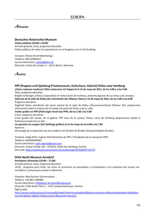 EUROPA

Alemania


Deutsches Historisches Museum
Visitas públicas (10:00 a 18:00)
Entrada gratuita, visita, programa educativo
Visitas públicas de todas las exposiciones en el Zeughaus y en el Pei-building.

Contacto: Nicola Shnell (Marketing)
Teléfono: 030-20304413
Correo electrónico: schnell@dhm.de
Dirección: Unter den Linden 2 – 10117 Berlin, Alemania


Austria

PPP (Puppen-und Spielzeug Privatmuseum, Kulturhaus, Galerie) Pollau near Hartberg
¿Cómo restaurar muñecas? (Wie restauriere ich Puppen?) el 15 de mayo de 2011, de las 3:00 y a las 4:00
Taller, programa educativo
Brigitte Schweiger, artista y especialista en restauración de muñecas, presenta algunas de sus obras y da consejos.
Historias de la valle de Pollau (Zur Geschichte des Pöllauer Tales) el 15 de mayo de 2011, de las 5:00 a las 6:00
Programa educativo
Siegfried Salzer, presidente del parco natural de la valle de Pollau ((Tourismusverband Pöllauer Tal), proporciona
información sobre la historia de la ciudad mercantil de Pollau y de su valle.
Visitas guidas en PPP ((Führungen durch das PPP), de las 2:30 a las 5:00
Visita, programa educativo.
Visita guiada del museo, de la galería, PPP Casa de la cultura, Pollau, cerca de Hartberg (exposiciones desde la
Prehistoria hasta hoy en día)
Los gemelos les acogen (Die Zwillinge grüßen) el 15 de mayo de las 6:00 a las 7:00
Apertura.
Vernissage de la exposición de arte moderno de Winkler & Winkler (Georg & Brigitte Winkler)

Contacto: Helga Peitl / Ingmar Peitl (Directora du PPP / Presidentes de la asociación PPP)
Teléfono +436506420462
Correo electrónico: peitl.ingmar@gmail.com
Dirección: Grazer-Straße 149 – AT-8225, Pöllau bei Hartberg, Austria
Sitio web: http://www.kultur.steiermark.at/cms/beitrag/10226381/7716775/

Stille Nacht Museum Arnsdorf
Periodistas itinerantes (10:00 – 17:00)
Entrada gratuita, visita, programa educativo.
14:00 - programa para niños: los niños se convierten en periodistas y entrevistarán a los visitantes del museo con
micrófono y cámara para revelar la Memoria.

Contacto: Max Gurtner (Conservador)
Teléfono: +43 664 1589400
Correo electrónico: StilleNacht.Arnsdorf@salzburg.at
Dirección: Stille Nacht Platz 1 – 5112 Lamprechtshausen, Austria
Página web:
http://service.salzburg.gv.at/museumdb/Index?cmd=museumdetail&klasse=museum.AMuseum&angebot=false&mu
seumid=6&id1=18&id2=91&sprachid=3&sprache=Deutsch


                                                                                                               43
 
