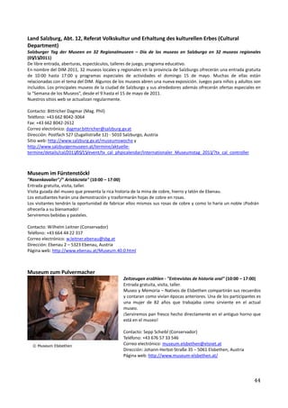 Land Salzburg, Abt. 12, Referat Volkskultur und Erhaltung des kulturellen Erbes (Cultural
Department)
Salzburger Tag der Museen en 32 Regionalmuseen – Día de los museos en Salzburgo en 32 museos regionales
(05/15/2011)
De libre entrada, aberturas, espectáculos, talleres de juego, programa educativo.
En nombre del DIM 2011, 32 museos locales y regionales en la provincia de Salzburgo ofrecerán una entrada gratuita
de 10:00 hasta 17:00 y programas especiales de actividades el domingo 15 de mayo. Muchas de ellas están
relacionadas con el tema del DIM. Algunos de los museos abren una nueva exposición. Juegos para niños y adultos son
incluidos. Los principales museos de la ciudad de Salzburgo y sus alrededores además ofrecerán ofertas especiales en
la “Semana de los Museos”, desde el 9 hasta el 15 de mayo de 2011.
Nuestros sitios web se actualizan regularmente.

Contacto: Bittricher Dagmar (Mag. Phil)
Teléfono: +43 662 8042-3064
Fax: +43 662 8042-2612
Correo electrónico: dagmar.bittricher@salzburg.gv.at
Dirección: Postfach 527 (Zugallistraße 12) - 5010 Salzburgo, Austria
Sitio web: http://www.salzburg.gv.at/museumswoche y
http://www.salzburgermuseen.at/termine/aktuelle-
termine/details/cal/2011/05/15/event/tx_cal_phpicalendar/Internationaler_Museumstag_2011/?tx_cal_controller



Museum im Fürstenstöckl
"Rosenkavalier"/" Aristócrata" (10:00 – 17:00)
Entrada gratuita, visita, taller.
Visita guiada del museo que presenta la rica historia de la mina de cobre, hierro y latón de Ebenau.
Los estudiantes harán una demostración y trasformarán hojas de cobre en rosas.
Los visitantes tendrán la oportunidad de fabricar ellos mismos sus rosas de cobre y como lo haría un noble ¡Podrán
ofrecerla a su bienamado!
Serviremos bebidas y pasteles.

Contacto: Wilhelm Leitner (Conservador)
Teléfono: +43 664 44 22 317
Correo electrónico: w.leitner.ebenau@sbg.at
Dirección: Ebenau 2 – 5323 Ebenau, Austria
Página web: http://www.ebenau.at/Museum.40.0.html



Museum zum Pulvermacher
                                               Zeitzeugen erzählen - "Entrevistas de historia oral" (10:00 – 17:00)
                                               Entrada gratuita, visita, taller.
                                               Museo y Memoria – Nativos de Elsbethen compartirán sus recuerdos
                                               y contaran como vivían épocas anteriores. Una de los participantes es
                                               una mujer de 82 años que trabajaba como sirviente en el actual
                                               museo.
                                               ¡Serviremos pan fresco hecho directamente en el antiguo horno que
                                               está en el museo!

                                               Contacto: Sepp Scheibl (Conservador)
                                               Teléfono: +43 676 57 33 546
                                               Correo electrónico: museum.elsbethen@elsnet.at
                                               Dirección: Johann-Herbst-Straße 35 – 5061 Elsbethen, Austria
                                               Página web: http://www.museum-elsbethen.at/




                                                                                                                44
 