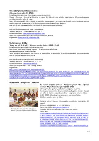 Untersbergmuseum Fürstenbrunn
Mármol y Memoria (10:00 – 17:00)
Entrada gratuita, apertura, visita, juego, programa educativo.
Museo y Memoria - Mármol y Memoria: el museo del Mármol invita a todos a participar a diferentes juegos de
sociedad, como los bolos de mesa.
Fuera del museo está la fábrica donde los visitantes pueden asistir a la transformación de la castina en bolos. Además
pueden participar activamente en los últimos toques moliendo y puliendo la piedra.
Apertura de una nueva exposición “La historia de las costumbres de Salzburgo”.

Contacto: Norbert Hagenauer (Mag., conservador)
Teléfono: +43 6246 73958 or +43 699 116 070 57
Correo electrónico: untersbergmuseum@gmail.com
Dirección: Kugelmühlweg 4 – 5082 Grödig-Fürstenbrunn, Austria
Página web: http://museum.untersberg.net/


Radiomuseum Grödig
“La voz que sale de la caja” - "Stimmen aus dem Kasten" (10:00 – 17:00)
Entrada gratuita, visita, taller, programa educativo.
Descubra la historia increíble del grabado y de la ingeniería radiofónica.
¡Visita guiada especial para las familias!
Tanto pequeños y grandes no sólo tendrán la oportunidad de ensamblar un prototipo de radio, sino que también
podrán entrenarse en el código morse.

Contacto: Hans Martin Walchhofer (Conservador)
Teléfono: +43 6246 72857 or +43 676 67 57 107
Correo electrónico: h.walchhofer@aon.at
Dirección: Hauptstraße 3 – 5082 Grödig, Austria
Página web:
http://www.salzburgermuseen.at/termine/aktuelle-
termine/details/cal/2011/05/15/event/tx_cal_phpicalendar/Stimmen_aus_dem_Kasten/?tx_cal_controller%5Bstart_da
y%5D=14.04.2011&tx_cal_controller%5Bend_day%5D=30.06.2011&tx_cal_controller%5Bassociation%5D=2&tx_cal_c
ontroller%5Blastview%5D=view-search_event%7Cpage_id-778%7Csubmit-suchen%7Cquery-
radio&cHash=e9cd37508cffb5ce6177e074754b24c6

Museum im Einlegerhaus Obertrum
                                             “Se acercan los patos corriendo – Paisajes mágicos” - "Die Laufenten
                                             kommen - Magische Landschaften" (10:00– 17:00)
                                             Entrada gratuita, apertura, visita, taller, programa educativo.
                                             Apertura de la exposición de un artista local, Sulpicius Bertsch. Trabajó
                                             con niños de 3 años y presenta sus obras y sus propias pinturas al óleo.
                                             10:00 – 14:00: Niños de primaria contarán cuentos de hadas.
                                             Bebidas y pasteles serán servidos.

                                             Contacto: Alfred Huemer (Conservador, presidente/ Asociación del
                                             museo)
                                             Teléfono: +43 6219 6582 or +43 676 7256374
                                             Correo electrónico: alur.huemer@utanet.at
                                             Dirección: Kirchstättstraße 23 – 5162 Obertrum, Austria
                                             Página web:
                                             http://www.salzburgermuseen.at/termine/aktuelletermine/details/cal/2
                                             011/05/15/event/tx_cal_phpicalendar/Die_Laufenten_kommen_Magisch
                                             e_Landschaften/?tx_cal_controller%5Bstart_day%5D=14.04.2011&tx_c
                                             al_controller%5Bend_day%5D=30.06.2011&tx_cal_controller%5Bassoci
                                             ation%5D=2&tx_cal_controller%5Blastview%5D=view-
                                             search_event%7Cpage_id-778%7Csubmit-
                                             suchen%7Cqueryobertr&cHash=77d91c11952a312823beecab4fd08539


                                                                                                                   45
 