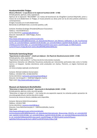 Hundsmarktmühle Thalgau
Museo y Memoria – Lo que florece en la región de Fuschlsee (10:00 – 17:00)
Entrada gratuita, apertura, visita, espectáculo.
Apertura de la exposición “BELLISSIMO”: con motivo del bicentenario de d'Engelbert Leonhard Mayrhofer, pintor y
músico de la era Biedermeier en Thalgau, el museo presenta sus obras junto con las de otros pintores anteriores y
contemporáneos.
Arreglos musicales con el estilo Biedermeier.
Bienvenido al café Biedermeier, se servirán pasteles y café.

Contacto: Anneliese Grubinger (Presidenta/Museum Association)
Teléfono: +43 676 897471211
Correo electrónico: grubingera@cablelink.at
Dirección: Seestraße 20 – 5303 Thalgau, Austria
Página web:
http://www.salzburgermuseen.at/termine/aktuelle-
termine/details/cal/2011/05/15/event/tx_cal_phpicalendar/Museum_and_Memory_Aufbluehen_in_der_Fuschlseeregi
on/?tx_cal_controller%5Bstart_day%5D=14.04.2011&tx_cal_controller%5Bend_day%5D=30.06.2011&tx_cal_controll
er%5Bassociation%5D=2&tx_cal_controller%5Blastview%5D=view-search_event%7Cpage_id-778%7Csubmit-
suchen%7Cquery-thalgau&cHash=ada5cc3bea8f364f8a3d46e5d046c2ee



Technische Sammlung Breyer
“Experimenta el ruido acústico” – Schall zum Anfassen - Die Physik der Musikinstrumente (10:00 – 17:00)
Entrada gratuita, visita, espectáculo.
“Experimenta el ruido acústico” – La física viva de los instrumentos musicales.
Experiencia interactiva con diferentes frecuencias producidas por instrumentos particulares tales como la tromba
marina y el diapasón. Sonidos electrónicos serán producidos con clavilux, Theremin, un órgano Hammond por
ejemplo.
¡Un tema complejo explicado sencillamente!

Contacto: Michael Lindebner (Conservador)
Teléfono: +43 6432 7276, +43 664 2019752
Correo electrónico: technische-sammlung.breyer@sbg.at
Dirección: Am Griespark 1 – 5630 Bad Hofgastein, Austria
Página web: http://www.salzburgermuseen.at



Museum am Kastenturm Bischofshofen
“Determinar el origen de la historia” - Spurensuche in Bischofshofen (10:00 – 17:00)
Entrada gratuita, apertura, visita, excursión guiada.
“Determinar el origen de la historia” – Con motivo de una exposición especial, los visitantes podrán aprovechar de
una visita guiada virtual y real de sitios de la ciudad.
Conciertos de música en directo y bebidas serán disponibles

Contacto: Marianne Stöckl (Conservadora)
Teléfono: +43 6412 7049
Correo electrónico: marianne-stoeckl@sbg.at
Dirección: Franz-Mohshammerplatz 4 – 5500 Bischofshofen, Austria
Página web:
http://www.salzburgermuseen.at/termine/aktuelle-
termine/details/cal/2011/05/15/event/tx_cal_phpicalendar/Internationaler_Museumstag_2011/?tx_cal_controller%5B
start_day%5D=14.04.2011&tx_cal_controller%5Bend_day%5D=30.06.2011&tx_cal_controller%5Bassociation%5D=2&
tx_cal_controller%5Blastview%5D=view-search_event%7Cpage_id-778%7Csubmit-suchen%7Cquery-
tag%20der%20salzburger&cHash=cd83671ac426787522e4cc558acc7c88




                                                                                                               46
 
