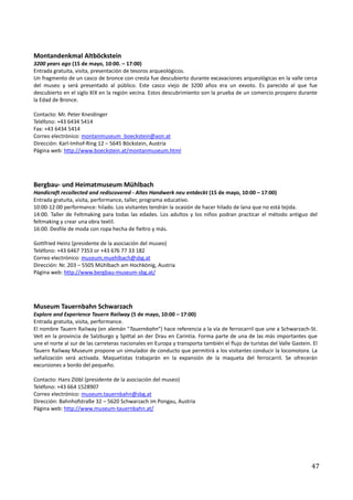 Montandenkmal Altböckstein
3200 years ago (15 de mayo, 10:00. – 17:00)
Entrada gratuita, visita, presentación de tesoros arqueológicos.
Un fragmento de un casco de bronce con cresta fue descubierto durante excavaciones arqueológicas en la valle cerca
del museo y será presentado al público. Este casco viejo de 3200 años era un exvoto. Es parecido al que fue
descubierto en el siglo XIX en la región vecina. Estos descubrimiento son la prueba de un comercio prospero durante
la Edad de Bronce.

Contacto: Mr. Peter Kneidinger
Teléfono: +43 6434 5414
Fax: +43 6434 5414
Correo electrónico: montanmuseum_boeckstein@aon.at
Dirección: Karl-Imhof-Ring 12 – 5645 Böckstein, Austria
Página web: http://www.boeckstein.at/montanmuseum.html




Bergbau- und Heimatmuseum Mühlbach
Handicraft recollected and rediscovered - Altes Handwerk neu entdeckt (15 de mayo, 10:00 – 17:00)
Entrada gratuita, visita, performance, taller, programa educativo.
10:00-12:00 performance: hilado. Los visitantes tendrán la ocasión de hacer hilado de lana que no está tejida.
14:00. Taller de Feltmaking para todas las edades. Los adultos y los niños podran practicar el método antiguo del
feltmaking y crear una obra textil.
16:00. Desfile de moda con ropa hecha de fieltro y más.

Gottfried Heinz (presidente de la asociación del museo)
Teléfono: +43 6467 7353 or +43 676 77 33 182
Correo electrónico: museum.muehlbach@sbg.at
Dirección: Nr. 203 – 5505 Mühlbach am Hochkönig, Austria
Página web: http://www.bergbau-museum-sbg.at/




Museum Tauernbahn Schwarzach
Explore and Experience Tauern Railway (5 de mayo, 10:00 – 17:00)
Entrada gratuita, visita, performance.
El nombre Tauern Railway (en alemán "Tauernbahn") hace referencia a la vía de ferrocarril que une a Schwarzach-St.
Veit en la provincia de Salzburgo y Spittal an der Drau en Carintia. Forma parte de una de las más importantes que
une el norte al sur de las carreteras nacionales en Europa y transporta también el flujo de turistas del Valle Gastein. El
Tauern Railway Museum propone un simulador de conducto que permitirá a los visitantes conducir la locomotora. La
señalización será activada. Maquetistas trabajarán en la expansión de la maqueta del ferrocarril. Se ofrecerán
excursiones a bordo del pequeño.

Contacto: Hans Zlöbl (presidente de la asociación del museo)
Teléfono: +43 664 1528907
Correo electrónico: museum.tauernbahn@sbg.at
Dirección: Bahnhofstraße 32 – 5620 Schwarzach im Pongau, Austria
Página web: http://www.museum-tauernbahn.at/




                                                                                                                       47
 