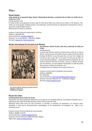 Bélgica
Musée Gaspar
Visita guiada de la exposición Roger Greisch. Metamorfosis formales y cromáticas (de las 9:00 a las 12:00 y de las
13:00 a las 17:30)
Entrada gratuita, visita
El museo tendrá acceso gratuito el 18 de mayo de 2011 de las 9:00 a las 12:00 y de las 13:00 a 17:30. Además, a las
14:30, una visita guiada, también gratuita, será propuesta. Concernirá tanto las exposiciones permanentes como la
exposición temporal Roger Greisch.
Metamorfosis formales y cromáticas.

Contacto: Emilie Guillaume (colaboradora científica)
Teléfono: +3263 600 654
Correo electrónico: e.guillaume@ial.be
Dirección: 16 rue des Martyrs - 6700 Arlon, Bélgica
Sitio web: www.ial.be http://www.ial.be

Musée International du Carnaval et du Masque
                                                 Jean Winance. Binche-Tournai, entre ida y vuelta (de las 9:00 a las
                                                 17:00)
                                                 Entrada gratuita.
                                                 El artista Jean Winance pasó los treinta primeros años de su vida en
                                                 Binche. A pesar de que se trasladó a Tournai, siguió siendo muy fiel al
                                                 Carnaval de Binche, al que iba cada año y el cual fue el objeto de
                                                 numerosas obras suyas. Del 17 de mayo al 19 de junio de 2011, el
                                                 museo expondrá grabados – mayoritariamente procedentes de una
                                                 reciente donación del hijo del artista-, pinturas y dibujos firmados
                                                 por Jean Winance, así como objetos relacionados a la vida del artista
                                                 (documentos, retratos, herramientas, etc.).
                                                 In colaboración con la Maison de la Culture de Tournai.

                                                 Contacto: Sandrine Baron (empleada comunicación)
                                                 Teléfono: 64238921
                                                 Fax: 64341430
                                                 Correo electrónico: administration@museedumasque.be
                                                 Dirección: Rue Saint-Moustier 10 – 7130 Binche, Bélgica
                                                 Sitio web: www.museedumasque




Musée des Celtes
Entrada gratuita (de las 9:30 a las 16:30)
Aprovechen esta oportunidad para descubrir en el corazón de las montañas Ardenas, una brillante civilización que se
extendió por gran parte de Europa durante el último milenio antes de Cristo.
Diferentes temas tales como los ritos funerarios, la vivienda, la artesanía, los enganches y el comercio serán
abordados a través de los descubrimientos arqueológicos en las excavaciones, las maquetas, los videos y las
reconstrucciones.

Contacto: Zenner Florencia (Oficial de Comunicación)
Teléfono: 0032/61 22 49 76
Correo electrónico: info@museedesceltes.be
Dirección: Place Communale 1-6800 Libramont, Bélgica
Página web: www.museedesceltes.be

                                                                                                                    48
 
