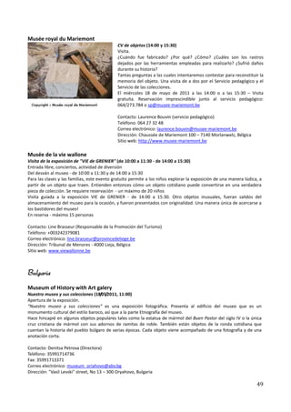 Musée royal du Mariemont
                                              CV de objetos (14:00 y 15:30)
                                              Visita.
                                              ¿Cuándo fue fabricado? ¿Por qué? ¿Cómo? ¿Cuáles son los rastros
                                              dejados por las herramientas empleadas para realizarlo? ¿Sufrió daños
                                              durante su historia?
                                              Tantas preguntas a las cuales intentaremos contestar para reconstituir la
                                              memoria del objeto. Una visita de a dos por el Servicio pedagógico y el
                                              Servicio de las colecciones.
                                              El miércoles 18 de mayo de 2011 a las 14:00 o a las 15:30 – Visita
                                              gratuita. Reservación imprescindible junto al servicio pedagógico:
                                              064/273.784 o sp@musee-mariemont.be

                                              Contacto: Laurence Bouvin (servicio pedagógico)
                                              Teléfono: 064 27 32 48
                                              Correo electrónico: laurence.bouvin@musee-mariemont.be
                                              Dirección: Chaussée de Mariemont 100 – 7140 Morlanwelz, Bélgica
                                              Sitio web: http://www.musee-mariemont.be

Musée de la vie wallone
Visita de la exposición de "VIE de GRENIER" (de 10:00 a 11:30 - de 14:00 a 15:30)
Entrada libre, conciertos, actividad de diversión
Del desván al museo - de 10:00 a 11:30 y de 14:00 a 15:30
Para las clases y las familias, este evento gratuito permite a los niños explorar la exposición de una manera lúdica, a
partir de un objeto que traen. Entienden entonces cómo un objeto cotidiano puede convertirse en una verdadera
pieza de colección. Se requiere reservación - un máximo de 20 niños
Visita guiada a la exposición VIE de GRENIER - de 14:00 a 15:30. Otro objetos inusuales, fueran salidos del
almacenamiento del museo para la ocasión, y fueron presentados con originalidad. Una manera única de acercarse a
los bastidores del museo!
En reserva - máximo 15 personas

Contacto: Line Brasseur (Responsable de la Promoción del Turismo)
Teléfono: +003242379081
Correo electrónico: line.brasseur@provincedeliege.be
Dirección: Tribunal de Menores - 4000 Lieja, Bélgica
Sitio web: www.viewallonne.be



Bulgaria
Museum of History with Art galery
Nuestro museo y sus colecciones (18/05/2011, 11:00)
Apertura de la exposición.
“Nuestro museo y sus colecciones” es una exposición fotográfica. Presenta al edificio del museo que es un
monumento cultural del estilo baroco, así que a la parte Etnografía del museo.
Hace hincapié en algunos objetos populares tales como la estatua de mármol del Buen Pastor del siglo IV o la única
cruz cristiana de mármol con sus adornos de ramitas de roble. También están objetos de la ronda cotidiana que
cuentan la historia del pueblo búlgaro de varias épocas. Cada objeto viene acompañado de una fotografía y de una
anotación corta.

Contacto: Denitsa Petrova (Directora)
Teléfono: 35991714736
Fax: 35991713371
Correo electrónico: museum_oriahovo@abv.bg
Dirección: "Vasil Levski" street, No 13 – 300 Oryahovo, Bulgaria

                                                                                                                    49
 