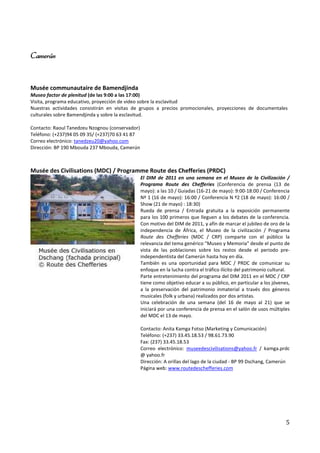 Camerún


Musée communautaire de Bamendjinda
Museo factor de plenitud (de las 9:00 a las 17:00)
Visita, programa educativo, proyección de video sobre la esclavitud
Nuestras actividades consistirán en visitas de grupos a precios promocionales, proyecciones de documentales
culturales sobre Bamendjinda y sobre la esclavitud.

Contacto: Raoul Tanedzeu Nzognou (conservador)
Teléfono: (+237)94 05 09 35/ (+237)70 63 41 87
Correo electrónico: tanedzeu20@yahoo.com
Dirección: BP 190 Mbouda 237 Mbouda, Camerún



Musée des Civilisations (MDC) / Programme Route des Chefferies (PRDC)
                                                 El DIM de 2011 en una semana en el Museo de la Civilización /
                                                 Programa Route des Chefferies (Conferencia de prensa (13 de
                                                 mayo): a las 10 / Guiadas (16-21 de mayo): 9:00-18:00 / Conferencia
                                                 Nº 1 (16 de mayo): 16:00 / Conferencia N º2 (18 de mayo): 16:00 /
                                                 Show (21 de mayo) : 18:30)
                                                 Rueda de prensa / Entrada gratuita a la exposición permanente
                                                 para los 100 primeros que lleguen a los debates de la conferencia.
                                                 Con motivo del DIM de 2011, y afín de marcar el jubileo de oro de la
                                                 independencia de África, el Museo de la civilización / Programa
                                                 Route des Chefferies (MDC / CRP) comparte con el público la
                                                 relevancia del tema genérico "Museo y Memoria" desde el punto de
                                                 vista de las poblaciones sobre los restos desde el periodo pre-
                                                 independentista del Camerún hasta hoy en día.
                                                 También es una oportunidad para MDC / PRDC de comunicar su
                                                 enfoque en la lucha contra el tráfico ilícito del patrimonio cultural.
                                                 Parte entretenimiento del programa del DIM 2011 en el MDC / CRP
                                                 tiene como objetivo educar a su público, en particular a los jóvenes,
                                                 a la preservación del patrimonio inmaterial a través dos géneros
                                                 musicales (folk y urbana) realizados por dos artistas.
                                                 Una celebración de una semana (del 16 de mayo al 21) que se
                                                 iniciará por una conferencia de prensa en el salón de usos múltiples
                                                 del MDC el 13 de mayo.

                                                 Contacto: Anita Kamga Fotso (Marketing y Comunicación)
                                                 Teléfono: (+237) 33.45.18.53 / 98.61.73.90
                                                 Fax: (237) 33.45.18.53
                                                 Correo electrónico: museedescivilisations@yahoo.fr / kamga.prdc
                                                 @ yahoo.fr
                                                 Dirección: A orillas del lago de la ciudad - BP 99 Dschang, Camerún
                                                 Página web: www.routedeschefferies.com




                                                                                                                     5
 