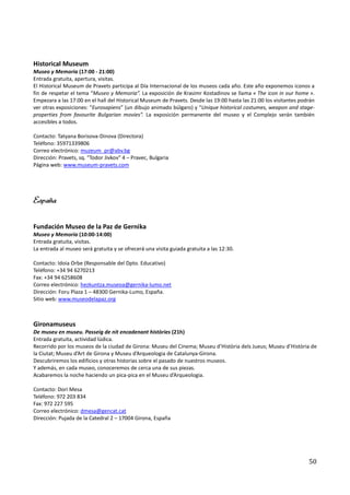 Historical Museum
Museo y Memoria (17:00 - 21:00)
Entrada gratuita, apertura, visitas.
El Historical Museum de Pravets participa al Día Internacional de los museos cada año. Este año exponemos iconos a
fin de respetar el tema “Museo y Memoria”. La exposición de Krasimr Kostadinov se llama « The icon in our home ».
Empezara a las 17:00 en el hall del Historical Museum de Pravets. Desde las 19:00 hasta las 21:00 los visitantes podrán
ver otras exposiciones: “Eurosapiens” (un dibujo animado búlgaro) y “Unique historical costumes, weapon and stage-
properties from favourite Bulgarian movies”. La exposición permanente del museo y el Complejo serán también
accesibles a todos.

Contacto: Tatyana Borisova-Dinova (Directora)
Teléfono: 35971339806
Correo electrónico: muzeum_pr@abv.bg
Dirección: Pravets, sq. "Todor Jivkov" 4 – Pravec, Bulgaria
Página web: www.museum-pravets.com




España

Fundación Museo de la Paz de Gernika
Museo y Memoria (10:00-14:00)
Entrada gratuita, visitas.
La entrada al museo será gratuita y se ofrecerá una visita guiada gratuita a las 12:30.

Contacto: Idoia Orbe (Responsable del Dpto. Educativo)
Teléfono: +34 94 6270213
Fax: +34 94 6258608
Correo electrónico: hezkuntza.museoa@gernika-lumo.net
Dirección: Foru Plaza 1 – 48300 Gernika-Lumo, España.
Sitio web: www.museodelapaz.org



Gironamuseus
De museu en museu. Passeig de nit encadenant històries (21h)
Entrada gratuita, actividad lúdica.
Recorrido por los museos de la ciudad de Girona: Museu del Cinema; Museu d’Història dels Jueus; Museu d’Història de
la Ciutat; Museu d’Art de Girona y Museu d’Arqueologia de Catalunya-Girona.
Descubriremos los edificios y otras historias sobre el pasado de nuestros museos.
Y además, en cada museo, conoceremos de cerca una de sus piezas.
Acabaremos la noche haciendo un pica-pica en el Museu d’Arqueologia.

Contacto: Dori Mesa
Teléfono: 972 203 834
Fax: 972 227 595
Correo electrónico: dmesa@gencat.cat
Dirección: Pujada de la Catedral 2 – 17004 Girona, España




                                                                                                                    50
 