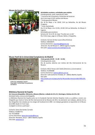Museo de Escultura de Leganes
                                                Actividades escolares, actividades para adultos
                                                Entrada gratuita, visita, espectáculo, taller.
                                                * Concierto de la Orquesta y Cameratas de Guitarras
                                                Día 15 de mayo 12:30. Jardines del Museo
                                                * Visita gratuita al Museo
                                                Día 18 de Mayo a las 18:00. C.M Las Dehesillas. Av del Museo
                                                4.Leganes
                                                * Visita Teatralizada
                                                Día 22 de Mayo a las 12:30 y 19:30 C.M Las Dehesillas. Av Museo 4
                                                Leganes
                                                Actividades para escolares
                                                Semana del 16 al 20 de mayo “Escultor por un día”
                                                Día 13 de mayo, yoga en el Museo. Bailes y Fotografías.

                                                Contacto: Carmen Arribas Lazaro (Área Artística)
                                                Teléfono: 608100275
                                                Correo electrónico: mcarribas@leganes.org
                                                 Dirección: Av/ del Museo 4 – 28914 Leganes, España
                                                Sitio web: www.museoesculturadeleganes.org




Museo Textil de la Universidad Complutense de Madrid
                                                Visita guiada (10.00 – 11.30 – 12.45)
                                                Entrada gratuita, visita.
                                                Día de puertas abiertas con motivo del Día Internacional de los
                                                Museos

                                                Contacto: María Teresa León Sotelo (Directora y conservadora)
                                                Teléfono: 913946680
                                                Correo electrónico: textimus@rect.ucm.es
                                                Dirección: Calle Santísima Trinidad, 37 – 28010, Madrid, España
                                                Sitio web:
                                                http://www.ucm.es/pags.php?tp=Museos&a=directorio&d=0001295.
                                                php




Biblioteca Nacional de España
3er Concurso fotográfico: Memoria y Museos (Martes a sábado de 10 a 21. Domingos y festivos de 10 a 14)
Actividad lúdica, concurso de fotografía.
La Biblioteca Nacional de España junto con la Fundación Germán Sánchez Ruipérez invita a su público a enviar una
fotografía que ilustre el lema del Día Internacional de los Museos de 2011. Se premiarán seis trabajos, además de las
dos fotografías más votadas por los amigos de Facebook de la BNE. Los trabajos ganadores se expondrán en el Museo
de la BNE desde el 17 de mayo.
¡Cuélgate la cámara y participa!

Contacto: Gema Hernández Carralón
Teléfono: 915807772
Fax: 915168928
Correo electrónico: gema.hernandez@bne.es
Dirección: Recoletos, 20-22 – 28071 Madrid, España
Sitio web: www.bne.es



                                                                                                                 51
 