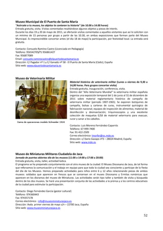 Museo Municipal de El Puerto de Santa María
"Acércate a tu museo, los objetos te contaran tu historia" (de 10.00 a 14.00 horas)
Entrada gratuita, visita. Visitas comentadas resaltándose algunos objetos y piezas de interés.
Durante los días 19 y 20 de mayo de 2011, se ofertarán visitas comentadas a aquellos visitantes que así lo soliciten con
un mínimo de 15 personas por grupo a partir de las 10.30, en ambas exposiciones que forman parte del Museo
Municipal. Es imprescindible concertar antes (el día 18 de mayo) la participación, por festividad local. La entrada será
gratuita.

Contacto: Consuelo Ramírez Castro (Licenciada en Pedagogía)
Teléfono: 956542705/75 956861427
Fax: 956877089
Email: consuelo.ramirezcastro@elpuertodesantamaria.es
Dirección: C/ Pagador nº 1 y C/ Ganado nº 58 - El Puerto de Santa María (Cádiz), España
Sitio web: www.elpuertodesantamaria.es



Museo de Veterinaria Militar
                                                 Material histórico de veterinaria militar (Lunes a viernes de 9,30 a
                                                 14,00 horas. Para grupos concertar visita)
                                                 Entrada gratuita, inauguración, conferencia, visita.
                                                 Dentro del "Año Veterinario Mundial" la veterinaria militar española
                                                 organiza una exposición temporal del 1 de junio al 31 de diciembre de
                                                 2011 sobre material reglamentario histórico de campaña de
                                                 veterinaria militar (periodo 1907-1965). Se exponen botiquines de
                                                 campaña, bolsas y carteras de curas, instrumental quirúrgico de
                                                 fabricación nacional; equipos de inspección de alimentos; material de
                                                 desinfección y desinsectación; triquinoscopios y una excelente
                                                 colección de maquetas E/18 de material veterinario para evacuar,
                                                 curar y sanar a los caballos.

                                                 Contacto: Luis Moreno Fernández-Caparrós
                                                 Teléfono: 67-999-7400
                                                 Fax: 91-422-2509
                                                 Correo electrónico: lmorfer@oc.mde.es
                                                 Dirección: c/ Darío Gazapo nº3 – 28024 Madrid, España
                                                 Sitio web: www.mde.es



Museo de Miniaturas Militares Ciudadela de Jaca
Jornada de puertas abiertas día de los museos (11:00 a 14:00 y 17:00 a 20:00)
Entrada gratuita, visita, taller, actividad lúdica.
El programa se ha preparado conjuntamente con el otro museo de la ciudad: El Museo Diocesano de Jaca, de tal forma
que reforzamos la comunicación y el trabajo en equipo para que toda la ciudad sea consciente y participe de la fiesta
del día de los Museos. Hemos preparado actividades para niños entre 6 y 12 años relacionando piezas de ambos
museos: soldados que aparecen en frescos que se conservan en el museo Diocesano y Ermitas románicas que
aparecen en los dioramas del museo de Miniaturas. Las actividades serán tipo taller y también de visita y búsqueda
dentro de los dos museos. Se hará una presentación conjunta de las actividades a la prensa y a los centros educativos
de la ciudad para estimular la participación.

Contacto: Diego Fernández García (gestor cultural)
Teléfono: 974360443
Fax: 974357178
Correo electrónico : info@museominiaturasjaca.es
Dirección: Avda. primer viernes de mayo s/n – 22700 Jaca, España
Sitio web: www.museominiaturasjaca.es

                                                                                                                    52
 