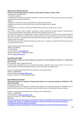 Museo de la Industria Armera
El libro de la memoria (de miércoles a sábado de 16:00 a 20:00. Domingos de 10:00 a 13:00)
Entrada gratuita, actividad lúdica.
“El libro de la memoria”
La recopilación de testimonios de historias recuerdos o vivencias entorno al nuestro pasado industrial, viejos oficios,
modos de vida y costumbres anteriores.
Objetivo:
• Recuperar la memoria de modos de vida anteriores y experiencias personales.
• Reflexionar por medio de la emoción de cómo y cuanto ha cambiado nuestra realidad.
Dirigido a:
Los abuelos/as y sus nietos/as y visitantes de diferentes generaciones que acudan juntos al museo
Contenido:
Se les invita a visitar sus salas, compartir experiencias y dejar un testimonio de algún recuerdo o vivencia entorno
al nuestro pasado industrial, viejos oficios, modos de vida y costumbres anteriores, etc.
Este testimonio puede ser un pequeño texto, una foto o fotocopia de foto, un recorte de presa, cualquier elemento
que ayude a la recuperación y trasmisión de nuestra memoria a las nuevas generaciones y construir entre todos un
libro de la memoria. La recopilación de estos testimonios podrá dar lugar a una exposición que será presentada
posteriormente en el museo.
Entrada gratuita para todos aquellos abuelos/as que acudan con sus nietos/as y visitantes de diferentes generaciones
que acudan juntos al museo.

Contacto: Marina Barrena (Tecnico municipal)
Teléfono: 943 708 446
Fax: 943 70 84 36
Correo electrónico: museo@eibar.net
Dirección: Bista Eder 10 – 20600 Eibar, España
Sitio web: www.armia-eibar.net

Casa-Museo de Colón
Taller para niños: “¿Qué es un museo? ¿Cómo es un museo?” (11 -13 para niños de 4 a 8 años y 17 – 19 para niños
de 8 a 12 años)
Entrada gratuita, taller, programa educativo.
El taller ha sido concebido para ser una actividad educacional y divertida. Tiene como meta dar a los niños una
oportunidad para aprender divirtiéndose mientras visitan la Casa-Museo de Cristóbal Colón.

Contacto: Juan González-Posada (Director de los Museos y de las exposiciones)
Teléfono: +34983426258
Correo electrónico: exposiciones@fmcva.org
Dirección: c/Colón s/n – 47003 Valladolid, España


Sala del Museo de Pasión
Visita guiada gratuita de la exposición “Eduardo García Benito en las colecciones privadas de Valladolid” (17:30,
18:30, 19:30, 20:30)
Entrada gratuita, visita, taller.
Visita guiada gratuita de la exposición “Eduardo García Benito en las colecciones privadas de Valladolid” para el
público en general y grupos con necesidades especiales (estará también un intérprete de la lengua de signos).

Contacto: Juan González-Posada (Director de los Museos y de las exposiciones)
Teléfono: +34983426258
Correo electrónico: exposiciones@fmcva.org
Dirección: C/ Pasión s/n – 47001 Valladolid, España
Página web:
http://info.valladolid.es/web/culturayturismo/detalleam?idArticulo=21923&docDescarga=SALA_MUNICIPAL_DE_EXP
OSICIONES_DEL_MUSEO_DE_PASION.doc//Exposiciones_PASION_1996-octubre_2010.doc//PLN-06.pdf//PLN-
05.pdf//PLN-04.pdf//PLN-03.pdf//PLN-02.pdf//PLN-
01.pdf&idLugar=8&migas=10225&dirMaps=Calle%20de%20la%20Pasion%20,47001%20Valladolid%20Espana
                                                                                                                    53
 