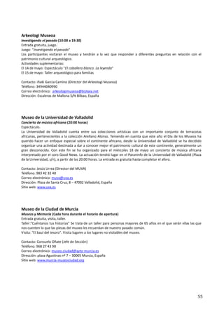 Arkeologi Museoa
Investigando el pasado (10:00 a 19:30)
Entrada gratuita, juego.
Juego: “Investigando el pasado”
Los participantes visitaran el museo y tendrán a la vez que responder a diferentes preguntas en relación con el
patrimonio cultural arqueológico.
Actividades suplementarias:
El 14 de mayo: Espectáculo "El caballero blanco. La leyenda"
El 15 de mayo: Taller arqueológico para familias

Contacto: iñaki Garcia Camino (Director del Arkeologi Museoa)
Teléfono: 34944040990
Correo electrónico: arkeologimuseoa@bizkaia.net
Dirección: Escaleras de Mallona S/N Bilbao, España




Museo de la Universidad de Valladolid
Concierto de música africana (20:00 horas)
Espectáculo.
La Universidad de Valladolid cuenta entre sus colecciones artísticas con un importante conjunto de terracotas
africanas, pertenecientes a la colección Arellano Alonso. Teniendo en cuenta que este año el Día de los Museos ha
querido hacer un enfoque especial sobre el continente africano, desde la Universidad de Valladolid se ha decidido
organizar una actividad destinada a dar a conocer mejor el patrimonio cultural de este continente, generalmente un
gran desconocido. Con este fin se ha organizado para el miércoles 18 de mayo un concierto de música africana
interpretado por el coro Good News. La actuación tendrá lugar en el Paraninfo de la Universidad de Valladolid (Plaza
de la Universidad, s/n), a partir de las 20:00 horas. La entrada es gratuita hasta completar el aforo.

Contacto: Jesús Urrea (Director del MUVA)
Teléfono: 983 42 32 40
Correo electrónico: muva@uva.es
Dirección: Plaza de Santa Cruz, 8 – 47002 Valladolid, España
Sitio web: www.uva.es




Museo de la Ciudad de Murcia
Museos y Memoria (Cada hora durante el horario de apertura)
Entrada gratuita, visita, taller.
Taller:"Cuéntanos tus historias" Se trata de un taller para personas mayores de 65 años en el que serán ellas las que
nos cuenten lo que las piezas del museo les recuerdan de nuestro pasado común.
Visita: "El baul del tesoro". Visita lugares a los lugares no visitables del museo.

Contacto: Consuelo Oñate (Jefe de Sección)
Teléfono: 968 27 43 90
Correo electrónico: museo.ciudad@ayto-murcia.es
Dirección: plaza Agustinas nº 7 – 30005 Murcia, España
Sitio web: www.murcia-museociudad.org




                                                                                                                  55
 