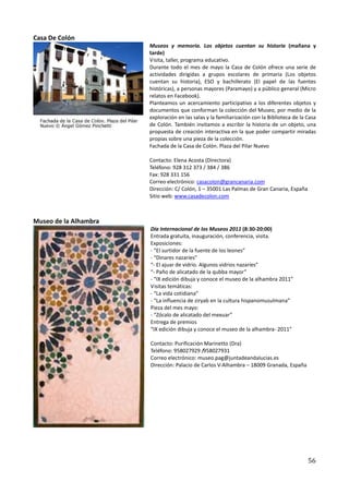 Casa De Colón
                       Museos y memoria. Los objetos cuentan su historia (mañana y
                       tarde)
                       Visita, taller, programa educativo.
                       Durante todo el mes de mayo la Casa de Colón ofrece una serie de
                       actividades dirigidas a grupos escolares de primaria (Los objetos
                       cuentan su historia), ESO y bachillerato (El papel de las fuentes
                       históricas), a personas mayores (Paramayo) y a público general (Micro
                       relatos en Facebook).
                       Planteamos un acercamiento participativo a los diferentes objetos y
                       documentos que conforman la colección del Museo, por medio de la
                       exploración en las salas y la familiarización con la Biblioteca de la Casa
                       de Colón. También invitamos a escribir la historia de un objeto, una
                       propuesta de creación interactiva en la que poder compartir miradas
                       propias sobre una pieza de la colección.
                       Fachada de la Casa de Colón. Plaza del Pilar Nuevo

                       Contacto: Elena Acosta (Directora)
                       Teléfono: 928 312 373 / 384 / 386
                       Fax: 928 331 156
                       Correo electrónico: casacolon@grancanaria.com
                       Dirección: C/ Colón, 1 – 35001 Las Palmas de Gran Canaria, España
                       Sitio web: www.casadecolon.com



Museo de la Alhambra
                       Día Internacional de los Museos 2011 (8:30-20:00)
                       Entrada gratuita, inauguración, conferencia, visita.
                       Exposiciones:
                       - “El surtidor de la fuente de los leones”
                       - “Dinares nazaríes”
                       “- El ajuar de vidrio. Algunos vidrios nazaríes”
                       “- Paño de alicatado de la qubba mayor”
                       - “IX edición dibuja y conoce el museo de la alhambra 2011”
                       Visitas temáticas:
                       - “La vida cotidiana”
                       - “La influencia de ziryab en la cultura hispanomusulmana”
                       Pieza del mes mayo:
                       - “Zócalo de alicatado del mexuar”
                       Entrega de premios
                       “IX edición dibuja y conoce el museo de la alhambra- 2011”

                       Contacto: Purificación Marinetto (Dra)
                       Teléfono: 958027929 /958027931
                       Correo electrónico: museo.pag@juntadeandalucias.es
                       Dirección: Palacio de Carlos V-Alhambra – 18009 Granada, España




                                                                                             56
 