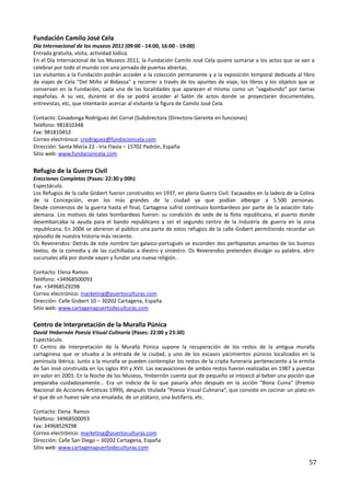 Fundación Camilo José Cela
Día Internacional de los museos 2011 (09:00 - 14:00, 16:00 - 19:00)
Entrada gratuita, visita, actividad lúdica.
En el Día Internacional de los Museos 2011, la Fundación Camilo José Cela quiere sumarse a los actos que se van a
celebrar por todo el mundo con una jornada de puertas abiertas.
Los visitantes a la Fundación podrán acceder a la colección permanente y a la exposición temporal dedicada al libro
de viajes de Cela "Del Miño al Bidasoa" y recorrer a través de los apuntes de viaje, los libros y los objetos que se
conservan en la Fundación, cada una de las localidades que aparecen el mismo como un "vagabundo" por tierras
españolas. A su vez, durante el día se podrá acceder al Salón de actos donde se proyectarán documentales,
entrevistas, etc, que intentarán acercar al visitante la figura de Camilo José Cela.

Contacto: Covadonga Rodríguez del Corral (Subdirectora (Directora-Gerente en funciones)
Teléfono: 981810348
Fax: 981810453
Correo electrónico: crodriguez@fundacioncela.com
Dirección: Santa María 22 - Iria Flavia – 15702 Padrón, España
Sitio web: www.fundacioncela.com

Refugio de la Guerra Civil
Erecciones Completas (Pases: 22:30 y 00h)
Espectáculo.
Los Refugios de la calle Gisbert fueron construidos en 1937, en plena Guerra Civil. Excavados en la ladera de la Colina
de la Concepción, eran los más grandes de la ciudad ya que podían albergar a 5.500 personas.
Desde comienzos de la guerra hasta el final, Cartagena sufrió continuos bombardeos por parte de la aviación italo-
alemana. Los motivos de tales bombardeos fueron: su condición de sede de la flota republicana, el puerto donde
desembarcaba la ayuda para el bando republicano y ser el segundo centro de la industria de guerra en la zona
republicana. En 2006 se abrieron al público una parte de estos refugios de la calle Gisbert permitiendo recordar un
episodio de nuestra historia más reciente.
Os Reverendos: Detrás de este nombre tan galaico-portugués se esconden dos perfopoetas amantes de los buenos
textos, de la comedia y de las cuchilladas a diestro y siniestro. Os Reverendos pretenden divulgar su palabra, abrir
sucursales allá por donde vayan y fundar una nueva religión.

Contacto: Elena Ramos
Teléfono: +34968500093
Fax: +34968529298
Correo electrónico: marketing@puertoculturas.com
Dirección: Calle Gisbert 10 – 30202 Cartagena, España
Sitio web: www.cartagenapuertodeculturas.com

Centro de Interpretación de la Muralla Púnica
David Ymbernón Poesía Visual Culinaria (Pases: 22:00 y 23:30)
Espectáculo.
El Centro de Interpretación de la Muralla Púnica supone la recuperación de los restos de la antigua muralla
cartaginesa que se situaba a la entrada de la ciudad, y uno de los escasos yacimientos púnicos localizados en la
península ibérica. Junto a la muralla se pueden contemplar los restos de la cripta funeraria perteneciente a la ermita
de San José construida en los siglos XVI y XVII. Las excavaciones de ambos restos fueron realizadas en 1987 y puestas
en valor en 2003. En la Noche de los Museos, Ymbernón cuenta que de pequeño se intoxicó al beber una poción que
preparaba cuidadosamente… Era un indicio de lo que pasaría años después en la acción "Bona Cuina" (Premio
Nacional de Acciones Artísticas 1999), después titulada "Poesía Visual Culinaria”, que consiste en cocinar un plato en
el que de un huevo sale una ensalada; de un plátano, una butifarra, etc.

Contacto: Elena Ramos
Teléfono: 34968500093
Fax: 34968529298
Correo electrónico: marketing@puertoculturas.com
Dirección: Calle San Diego – 30202 Cartagena, España
Sitio web: www.cartagenapuertodeculturas.com

                                                                                                                    57
 