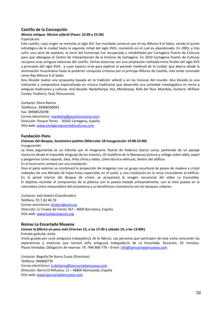 Castillo de la Concepción
Música antigua. Música sefardí (Pases: 22:00 y 23:30)
Espectáculo.
Este castillo, cuyo origen se remonta al siglo XIII, fue mandado construir por el rey Alfonso X el Sabio, siendo el punto
estratégico de la ciudad hasta la segunda mitad del siglo XVIII, momento en el cual es abandonado. En 2003, y tras
sufrir una serie de avatares, la torre del homenaje fue recuperada y rehabilitada por Cartagena Puerto de Culturas
para que albergase el Centro de Interpretación de la Historia de Cartagena. En 2010 Cartagena Puerto de Culturas
recupera unas antiguas estancias del castillo. Dichas estancias son una ampliación realizada entre finales del siglo XVII
y principios del siglo XVIII, y cuyo espacio sirve para explicar el período medieval de la ciudad, que abarca desde la
dominación musulmana hasta la posterior conquista cristiana por el príncipe Alfonso de Castilla, más tarde coronado
como Rey Alfonso X el Sabio.
Ana Alcaide realiza una propuesta basada en la tradición sefardí y en las músicas del mundo. Ana Alcaide es una
intérprete y compositora especializada en música tradicional que desarrolla una actividad investigadora en torno a
antiguas tradiciones y culturas. Ana Alcaide: Nyckelharpa, Voz, Moraharpa. Rafa del Teso: Mandola, Guitarra. William
Cooley: Psalterio, Oud, Percusiones.

Contacto: Elena Ramos
Telefónico: 34968500093
Fax: 34968529298
Correo electrónico: marketing@puertoculutras.com
Dirección: Parque Torres - 30202 Cartagena, España
Sitio web: www.cartagenapuertodeculturas.com

Fundación Pons
Crónicas Del-Bosque, Sonómetro poético (Miércoles 18 Inauguración 19:00-22:00)
Inauguración
La línea argumental es un tránsito por el imaginario Teatral de Federico García Lorca, partiendo de un paisaje
nocturno desde el imposible lenguaje de los insectos, (El maleficio de la Mariposa) pintura y collage sobre tabla, papel
y pergamino como soporte, óleo, tinta china y sedas, como técnica-vehículo, dentro del edificio.
En el lucernario contará con una instalación.
Para el patio exterior se combinará la proyección de imágenes con un grupo escultural de piezas de madera y cristal
rodeadas de una Miríada de hojas-holas esparcidas en el suelo, y una instalación en la verja circundante al edificio.
En la pared interior del Bosque de cristal, se proyectará la imagen secuencial del vídeo La Escondida.
El objetivo recordar el compromiso de la plástica con la poesía tratada artesanalmente, con la vista puesta en la
naturaleza como restauradora del ecosistema y su beneficiosa convivencia con los bosques urbanos.

Contacto: Joel Hubert (Coordinador)
Teléfono: 91 5 62 46 33
Correo electrónico: jhubert@pons.es
Dirección: C/ Cosejo de Ciento 367 – 8009 Barcelona, España
Sitio web: www.fundacionpons.org

Boinas La Encartada Museoa
Conoce la fábrica un poco más (Viernes 13, a las 17:30 y sábado 14, a las 13:00h)
Entrada gratuita, visita.
Visita guiada por un/a antiguo/a trabajador/a de la fábrica. Las personas que participen de esta visita conocerán las
experiencias y vivencias que narrará el/la antiguo/a trabajador/a de La Encartada. Duración, 45 minutos.
Plazas limitadas. Obligación de reservar. Tlf.: 946 800 778 – Email: info@laencartadamuseoa.com.

Contacto: Begoña De Ibarra Zuazo (Directora)
Teléfono: 946800778
Correo electrónico: b.deibarra@laencartadamuseoa.com
Dirección: Barrio El Peñueco, 11 – 48800 Balmaseda, España
Sitio web: www.laencartadamuseoa.com



                                                                                                                      58
 