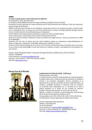 AMBA
¿Y tú qué recuerdo quieres contar? Memorias (11-14/19-21)
Entrada gratuita, Visita, Actividad lúdica.
Os saludamos desde AMBA (asociación de amigos del Museo de BB.AA y Artium de Álava).
Nos gustaría haceros partícipes de nuestra propuesta para el día Internacional de los Museos. El día más importante
para los amigos de los Museos.
AMBA en este día quiere recordar con los ciudadanos. Desea hacer memoria con aquellos que junto a nosotros luchó
por la necesidad de crear un espacio que nos hiciera posible (mirar/ conocer/ investigar/ guardar/ divulgar/ opinar/
criticar..) el patrimonio de arte contemporáneo que la Diputación.
Foral de Álava ha ido comprando para el disfrute y el orgullo de toda la sociedad alavesa.
Tiene nombre propio: Centro Museo Vasco de Árte Contemporáneo Artium.
Nosotros lo vamos a recordar. Invitaremos a toda la sociedad a que haga memoria y deje sus recuerdos en EL LIBRO
DE LA MEMORIA.
Queremos dar una hoja en blanco para que cada ciudadano exprese sus experiencias en/por/desde/sobre los
Museos. Sugerencias, inquietudes, necesidades, felicitaciones, objeciones, futuro...
El horario será de puertas abiertas (de 11 a 14 y de 19 a 21 horas). Durante este tiempo se contará a quien se acerque
lo que se lleva a cabo desde AMBA, a la vez que tomamos un cafecito, cervecita...acompañado de unas patatitas o lo
que se tercie.

Contacto: Nuria Arteaga (Presidenta - Asociación de Amigos del Museo de Bellas Artes y Artium de Álava)
Teléfono: 679186338
Correo electrónico: asociacionamba@gmail.com
Dirección: Fray Francisco 6 – 1007 Vitoria-Gasteiz, España
Sitio web: www.amba.com.es




Museo Casa de la Moneda
                                                La fabricación de la Moneda (10:00 - 19:30 horas)
                                                Entrada gratuita, visita, taller.
                                                A lo largo del día se realizarán visitas guiadas por nuestra exposición.
                                                El público podrá asistir a demostraciones de acuñación de medallas a
                                                martillo y de impresión calcográfica, técnicas empleadas en la
                                                fabricación de la moneda y los billetes de banco respectivamente. Las
                                                medallas y grabados realizados se sortearán entre los visitantes.
                                                Los asistentes serán obsequiados con un recuerdo de su visita y
                                                podrán participar en el sorteo de una moneda de colección.
                                                El público infantil podrá participar en el Concurso de Pintura.
                                                Además, el público es invitado a nuestra exposición conmemorativa
                                                del 25 aniversario del ingreso de España en la UE.
                                                Visitas guiadas a las 11:30, 12:30, 13:30, 16:30, 17:30 y 18:30 horas.
                                                Entrada gratuita. Grupos organizados se ruega realizar reserva.

                                                Contacto: Mercedes Prieto (Secretaría)
                                                Teléfono: 34 91 566 65 44
                                                Fax: 34 91 566 68 39
                                                Correo electrónico: museocasadelamoneda@fnmt.es
                                                Dirección: C/ Doctor Esquerdo. 36 – 28009 Madrid, España
                                                Sitio web: www.museocasadelamoneda.org




                                                                                                                    59
 