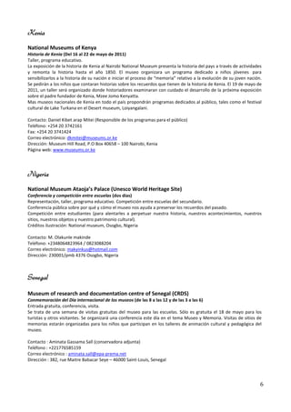 Kenia
National Museums of Kenya
Historia de Kenia (Del 16 al 22 de mayo de 2011)
Taller, programa educativo.
La exposición de la historia de Kenia al Nairobi National Museum presenta la historia del pays a través de actividades
y remonta la historia hasta el año 1850. El museo organizara un programa dedicado a niños jóvenes para
sensibilizarlos a la historia de su nación e iniciar el proceso de “memoria” relativo a la evolución de su joven nación.
Se pedirán a los niños que contaran historias sobre los recuerdos que tienen de la historia de Kenia. El 19 de mayo de
2011, un taller será organizado donde historiadores examinaran con cuidado el desarrollo de la próxima exposición
sobre el padre fundador de Kenia, Mzee Jomo Kenyatta.
Mas museos nacionales de Kenia en todo el país propondrán programas dedicados al público, tales como el festival
cultural de Lake Turkana en el Desert museum, Loiyangalani.

Contacto: Daniel Kibet arap Mitei (Responsible de los programas para el público)
Teléfono: +254 20 3742161
Fax: +254 20 3741424
Correo electrónico: dkmitei@museums.or.ke
Dirección: Museum Hill Road, P.O Box 40658 – 100 Nairobi, Kenia
Página web: www.museums.or.ke




Nigeria
National Museum Ataoja’s Palace (Unesco World Heritage Site)
Conferencia y competición entre escuelas (dos días)
Representación, taller, programa educativo. Competición entre escuelas del secundario.
Conferencia pública sobre por qué y cómo el museo nos ayuda a preservar los recuerdos del pasado.
Competición entre estudiantes (para alentarles a perpetuar nuestra historia, nuestros acontecimientos, nuestros
sitios, nuestros objetos y nuestro patrimonio cultural).
Créditos ilustración: National museum, Osogbo, Nigeria

Contacto: M. Olakunle makinde
Teléfono: +2348064823964 / 0823088204
Correo electrónico: makyinkus@hotmail.com
Dirección: 230001/pmb 4376 Osogbo, Nigeria



Senegal

Museum of research and documentation centre of Senegal (CRDS)
Conmemoración del Día internacional de los museos (de las 8 a las 12 y de las 3 a las 6)
Entrada gratuita, conferencia, visita.
Se trata de una semana de visitas gratuitas del museo para las escuelas. Sólo es gratuita el 18 de mayo para los
turistas y otros visitantes. Se organizará una conferencia este día en el tema Museo y Memoria. Visitas de sitios de
memorias estarán organizadas para los niños que participan en los talleres de animación cultural y pedagógica del
museo.

Contacto : Aminata Gassama Sall (conservadora adjunta)
Teléfono : +221776585159
Correo electrónico : aminata.sall@epa-prema.net
Dirección : 382, rue Maitre Babacar Seye – 46000 Saint-Louis, Senegal




                                                                                                                       6
 