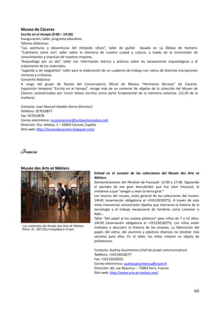 Museo de Cáceres
Escrito en el tiempo (9:00 – 14:30)
Inauguración, taller, programa educativo.
Talleres didácticos:
“Las aventuras y desventuras del intrépido Ulises”, taller de guiñol basado en La Odisea de Homero.
“Cuéntame cómo era”, taller sobre la memoria de nuestra ciudad y cultura, a través de la transmisión de
conocimientos y vivencias de nuestros mayores.
“Arqueólogo por un día”, taller con información teórica y práctica sobre las excavaciones arqueológicas y el
tratamiento de los materiales.
“Jugando a ser epigrafista”, taller para la elaboración de un cuaderno de trabajo con calcos de distintas inscripciones
romanas y cristianas.
Concierto didáctico:
A cargo del grupo de flautas del Conservatorio Oficial de Música “Hermanos Berzosa” de Cáceres.
Exposición temporal “Escrito en el tiempo”, recoge más de un centenar de objetos de la colección del Museo de
Cáceres caracterizados por incluir textos escritos como parte fundamental de la memoria colectiva. (12,30 de la
mañana)

Contacto: Juan Manuel Valadés Sierra (Director)
Teléfono: 927010877
Fax: 927010878
Correo electrónico: museocaceres@juntaextremadura.net
Dirección: Pza. Veletas, 1 – 10003 Cáceres, España
Sitio web: http://museodecaceres.blogspot.com/




Francia

Musée des Arts et Métiers
                                                 Entrad en el corazón de las colecciones del Musée des Arts et
                                                 Métiers.
                                                 Demonstraciones del Péndulo de Foucault: 12:00 y 17:00. Siguiendo
                                                 el ejemplo de ese gran descubridor que fue Léon Foucault, le
                                                 invitamos a que "vengan y vean la tierra girar."
                                                 Los tesoros del museo, visita general de las colecciones del museo:
                                                 14h45 (reservación obligatoria al +33153018275). A través de esta
                                                 visita transversal, encontrarán objetos que marcaron la historia de la
                                                 tecnología y el trabajo excepcional de hombres como Lavoisier o
                                                 Ader...
                                                 Taller "Del papel al los nuevos plásticos" para niños de 7 a 12 años:
                                                 14h30 (reservación obligatoria al +33153018275). Los niños están
                                                 invitados a descubrir la historia de los envases. La fabricación del
                                                 papel, del vidrio, del aluminio y plásticos diversos no tendrán más
                                                 secretos para ellos. En el taller, los niños crearon un objeto de
                                                 poliestireno.

                                                 Contacto: Audrey Gouimenou (chef de projet communication)
                                                 Teléfono: +33153018277
                                                 Fax: +33153018201
                                                 Correo electrónico: audrey.gouimenou@cnam.fr
                                                 Dirección: 60, rue Réaumur – 75003 Paris, Francia
                                                 Sitio web: http://www.arts-et-metiers.net/




                                                                                                                    60
 