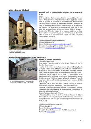 Musée Jeanne d’Albret
                                      Visita del taller de encuadernación del museo (de las 14:30 a las
                                      17:30)
                                      Visita.
                                      En la ocasión del Día internacional de los museos 2011, el museo
                                      Jeanne d’Albert, historia del protestantismo de la región del Bearne,
                                      abre las puertas de su taller de encuadernación, habitualmente
                                      cerrado al público. Situado en medio de la biblioteca del museo, el
                                      taller es gestionado y animado por los voluntarios de la asociación,
                                      que trabajan a la salvaguardia de las numerosas obras que forman
                                      parte de las colecciones del museo Jeanne d’Albert. Vengan a
                                      descubrir las diferentes etapas de la encuadernación de un libro:
                                      desencuadernación, enlomado, etc. Los voluntarios se lo dirán todo
                                      sobre el arte de la encuadernación y será para ellos un placer
                                      contestar a sus preguntas.

                                      Contacto: Charlotte Abadie (Responsable)
                                      Teléfono: 09.64.09.17.80
                                      Correo electrónico: museejeannedalbret@orange.fr
                                      Dirección: 37, rue Bourg-Vieux – 64300 Orthez, Francia
                                      Sitio web: www.museejeannedalbret.com




Musée-Mémorial des enfants du Vel d'Hiv - Cercil
                                      Archivos en el museo (14:00-18:00)
                                      Conferencia, visita, taller
                                      En el Museo - Monumento a los niños de Vel d'Hiv en 45 Rue du
                                      Bourdon Blanc Orleans :
                                      - Martes 17 de mayo a las 18:00, seminario Catherine Thion y Benoît
                                      Verny, dos historiadores: "14 de mayo de 1941, primer arresto masivo
                                      de Judíos en Francia: los campos de Beaune-la-Rolande y Pithiviers
                                      como campos de estudio sobre la colaboración por parte del Estado"
                                      - Miércoles 18 de mayo a las 15, taller "La contribución de la
                                      digitalización de los archivos al conocimiento histórico de los campos
                                      de internamiento Pithiviers, Beaune-la-Rolande y Jargeau" - por la
                                      historiadora Catherine Thion (15 asientos por favor reserven: +33 (0)2
                                      38 42 03 91)
                                      - Miércoles, 18 de mayo de 14:00 a 18:00, horarios de apertura
                                      habitual de la exposición permanente y del centro de recursos
                                      - Del 10 al 29 de mayo: exposición temporal "La propaganda alemana:
                                      ¿cuáles son las intenciones de las fotografías del campamento de
                                      Beaune-la-Rolande y Pithiviers?"
                                      Escuela Agrícola en Beaune-la-Rolande:
                                      - Miércoles, 18 de mayo de 15:30 a 17:30, conferencia de Gérard
                                      Rabinovitch: "La crisis espiritual de la modernidad y el antisemitismo
                                      en los albores del siglo XX" - (es necesario registrarse llamando al 02
                                      38 42 03 91)

                                      Contacto: Nathalie Grenon (Director)
                                      Teléfono: 238420391
                                      Correo electrónico: cercil@cercil.eu
                                      Dirección: 45 rue du Blanc Bourdon - 45000 Orléans, Francia
                                      Página web: www.cercil.fr




                                                                                                         61
 