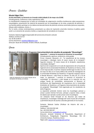 Francia – Guadalupe
Musée Edgar Clerc
El arte amerindio y su herencia en el mundo criollo (sábado 21 de mayo a las 22:00)
Entrada gratuita, conferencia, visita, espectáculo, taller.
La manifestación empezará por la tarde con actividades de vulgarización científica (conferencias sobre excavaciones
arqueológicas, presentación de material de excavación por los arqueólogos en las aulas, proyección de películas…).
Las familias podrán participar en los talleres de descubrimiento de prácticas artísticas amerindias (pinturas corporales,
dibujos sobre calabazas, música…).
Por la noche, artistas contemporáneos presentarán sus obras de inspiración amerindia mientras el público podrá
asistir a un concierto de caracola a lambis y a espectáculos de narradores en el parque.

Contacto: Katarina Enggist (responsable del servicio de animación cultural)
Teléfono: 05 90 23 57 57
Fax: 05 90 23 89 67
Correo electrónico: tanedzeu20@yahoo.com
Dirección: Route de la Rosette, 97160 Le Moule, Guadalupe


Grecia
Museum of Architecture, Programa interuniversitario de estudios de postgrado “Museología”
                                                  Exposición: “…construir la memoria al reconstruir la museología”
                                                  Entrada gratuita, apertura, conferencia, visita guiada.
                                                  Primer simposio: Museums ;11 : “La arquitectura de los museos,
                                                  museología e ideología: fuera dl nuevo museo de la Acrópolis”.
                                                  Segundo simposio: “El nuevo museo de la Acrópolis: arquitectura,
                                                  museología, ideología”.
                                                  Apertura de la exposición en la sala de exposiciones de la Escuela de
                                                  Ingeniería de la Universidad Aristóteles de Tesalónica en Grecia, el día
                                                  13 de mayo de 2011. El primer simposio tendrá lugar los días 13 y 14
                                                  de mayo de 2011 en el nuevo edificio del comité de investigación de
                                                  la Universidad Aristóteles de Tesalónica. El segundo simposio será en
                                                  el Benaki Museum –calle Pireus en Atenas- los días 20, 21 y 22 de
                                                  mayo. La exposición “…construir la memoria al reconstruir la
                                                  museología” es educativa, y está basada en la colección de una
                                                  antigua tienda de comestibles, perteneciente al Museum of
                                                  Architecture del Departamento de arquitectura de la Universidad
                                                  Aristóteles de Tesalónica y al Programa interuniversitario de estudios
                                                  de postgrado “Museología”. Está organizada por los estudiantes de
                                                  dicho Programa.
                                                  La exposición pretende mostrar como los museólogos piensan y
                                                  actúan cuando intentan formular, subrayar y exponer ideas a través
                                                  de objetos (por ejemplo cuando actúan como museólogos)
                                                  Los coloquios harán hincapié en los discursos que tratan de
                                                  arquitectura, museología e ideología del nuevo museo de la Acrópolis
                                                  y permitirán discutir de asuntos culturales generales en los museos.

                                                  Contacto: Matoula Scaltsa (Profesor de Historia del arte y
                                                  museología)
                                                  Teléfono: +30 2310 250 140
                                                  Fax: +30 2310 260 247
                                                  Correo electrónico: scaltsa@arch.auth.gr
                                                  Dirección: Aristotle University of Thessaloniki, Department of
                                                  Architecture, Postgraduate Programme 'Museology', 541 24
                                                  University Campus, Tesalónica, Grecia
                                                  Página web: www.ma-museology.web.auth.gr

                                                                                                                      62
 