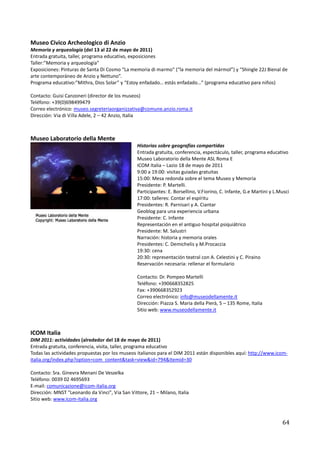 Museo Civico Archeologico di Anzio
Memoria y arqueología (del 13 al 22 de mayo de 2011)
Entrada gratuita, taller, programa educativo, exposiciones
Taller:”Memoria y arqueología”
Exposiciones: Pinturas de Santa Di Cosmo “La memoria di marmo” (“la memoria del mármol”) y “Shingle 22J Bienal de
arte contemporáneo de Anzio y Nettuno”.
Programa educativo:”Mithra, Dios Solar” y “Estoy enfadado… estás enfadado…” (programa educativo para niños)

Contacto: Guisi Canzoneri (director de los museos)
Teléfono: +39(0)698499479
Correo electrónico: museo.segreteriaorganizzativa@comune.anzio.roma.it
Dirección: Via di Villa Adele, 2 – 42 Anzio, Italia



Museo Laboratorio della Mente
                                                 Historias sobre geografías compartidas
                                                 Entrada gratuita, conferencia, espectáculo, taller, programa educativo
                                                 Museo Laboratorio della Mente ASL Roma E
                                                 ICOM Italia – Lazio 18 de mayo de 2011
                                                 9:00 a 19:00: visitas guiadas gratuitas
                                                 15:00: Mesa redonda sobre el tema Museo y Memoria
                                                 Presidente: P. Martelli.
                                                 Participantes: E. Borsellino, V.Fiorino, C. Infante, G.e Martini y L.Musci
                                                 17:00: talleres: Contar el espíritu
                                                 Presidentes: R. Parnisari y A. Ciantar
                                                 Geoblog para una experiencia urbana
                                                 Presidente: C. Infante
                                                 Representación en el antiguo hospital psiquiátrico
                                                 Presidente: M. Salustri
                                                 Narración: historia y memoria orales
                                                 Presidentes: C. Demichelis y M.Procaccia
                                                 19:30: cena
                                                 20:30: representación teatral con A. Celestini y C. Piraino
                                                 Reservación necesaria: rellenar el formulario

                                                 Contacto: Dr. Pompeo Martelli
                                                 Teléfono: +390668352825
                                                 Fax: +390668352923
                                                 Correo electrónico: info@museodellamente.it
                                                 Dirección: Piazza S. Maria della Pierà, 5 – 135 Rome, Italia
                                                 Sitio web: www.museodellamente.it



ICOM Italia
DIM 2011: actividades (alrededor del 18 de mayo de 2011)
Entrada gratuita, conferencia, visita, taller, programa educativo
Todas las actividades propuestas por los museos italianos para el DIM 2011 están disponibles aquí: http://www.icom-
italia.org/index.php?option=com_content&task=view&id=794&Itemid=30

Contacto: Sra. Ginevra Menani De Veszelka
Teléfono: 0039 02 4695693
E-mail: comunicazione@icom-italia.org
Dirección: MNST "Leonardo da Vinci", Via San Vittore, 21 – Milano, Italia
Sitio web: www.icom-italia.org



                                                                                                                       64
 